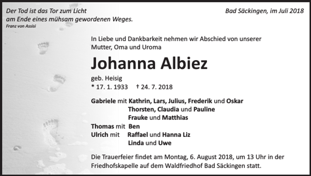 <p>Der Tod ist das Tor zum Licht<br />am Ende eines mühsam gewordenen Weges.</p><p>Bad Säckingen, im Juli 2018</p><p>Franz von Assisi</p><p>In Liebe und Dankbarkeit nehmen wir Abschied von unserer<br />Mutter, Oma und Uroma</p><p>Johanna Albiez<br />geb. Heisig<br />* 17. 1. 1933</p><p>† 24. 7. 2018</p><p>Gabriele mit Kathrin, Lars, Julius, Frederik und Oskar<br />Thorsten, Claudia und Pauline<br />Frauke und Matthias<br />Thomas mit Ben<br />Ulrich mit Raffael und Hanna Liz<br />Linda und Uwe<br />Die Trauerfeier findet am Montag, 6. August 2018, um 13 Uhr in der<br />Friedhofskapelle auf dem Waldfriedhof Bad Säckingen statt.</p>