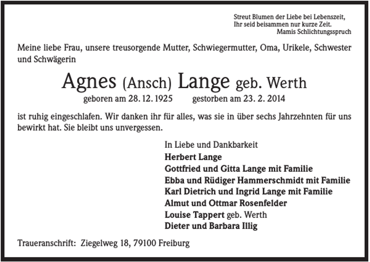 <p>Streut Blumen der Liebe bei Lebenszeit,<br />Ihr seid beisammen nur kurze Zeit.<br />Mamis Schlichtungsspruch</p><p>Meine liebe Frau, unsere treusorgende Mutter, Schwiegermutter, Oma, Urikele, Schwester<br />und Schwägerin</p><p>Agnes (Ansch) Lange geb. Werth<br />geboren am 28. 12. 1925</p><p>gestorben am 23. 2. 2014</p><p>ist ruhig eingeschlafen. Wir danken ihr für alles, was sie in über sechs Jahrzehnten für uns<br />bewirkt hat. Sie bleibt uns unvergessen.<br />In Liebe und Dankbarkeit<br />Herbert Lange<br />Gottfried und Gitta Lange mit Familie<br />Ebba und Rüdiger Hammerschmidt mit Familie<br />Karl Dietrich und Ingrid Lange mit Familie<br />Almut und Ottmar Rosenfelder<br />Louise Tappert geb. Werth<br />Dieter und Barbara Illig<br />Traueranschrift: Ziegelweg 18, 79100 Freiburg</p>
