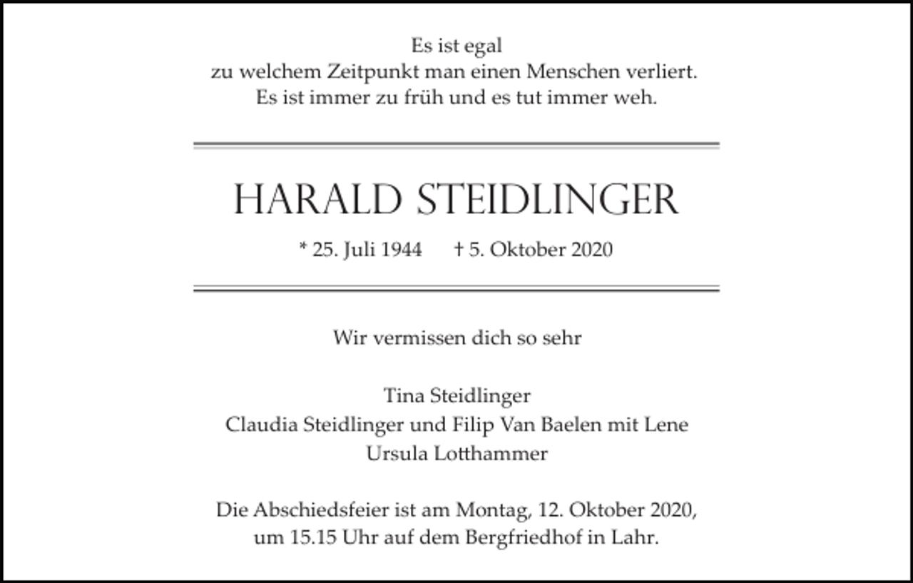 <p>Es ist egal<br />zu welchem Zeitpunkt man einen Menschen verliert.<br />Es ist immer zu früh und es tut immer weh.</p><p>Harald Steidlinger<br />* 25. Juli 1944</p><p>† 5. Oktober 2020</p><p>Wir vermissen dich so sehr<br />Tina Steidlinger<br />Claudia Steidlinger und Filip Van Baelen mit Lene<br />Ursula Lo�hammer<br />Die Abschiedsfeier ist am Montag, 12. Oktober 2020,<br />um 15.15 Uhr auf dem Bergfriedhof in Lahr.</p>