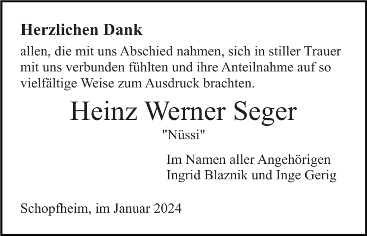 <p>Herzlichen Dank<br />allen, die mit uns Abschied nahmen, sich in stiller Trauer<br />mit uns verbunden fühlten und ihre Anteilnahme auf so<br />vielfältige Weise zum Ausdruck brachten.</p><p>Heinz Werner Seger<br />"Nüssi"<br />Im Namen aller Angehörigen<br />Ingrid Blaznik und Inge Gerig<br />Schopfheim, im Januar 2024</p>