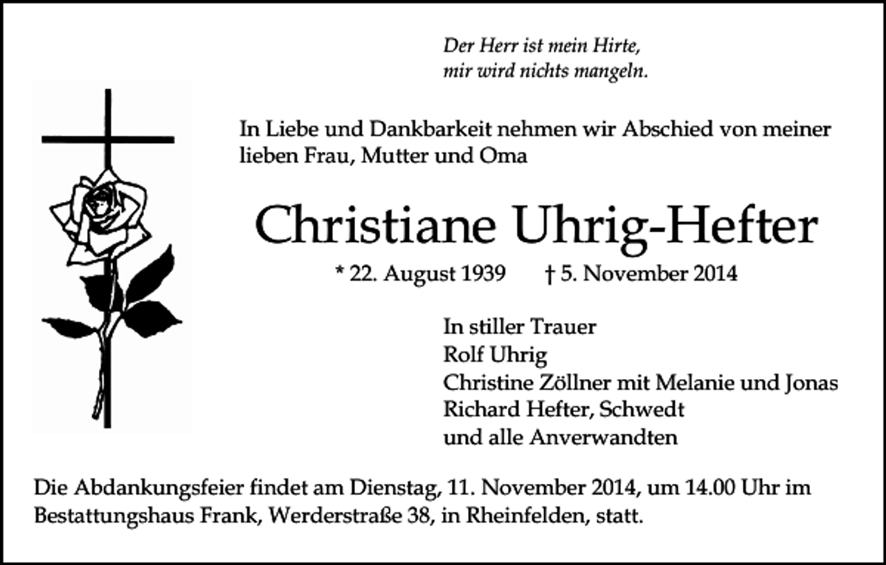 <p>Der Herr ist mein Hirte,<br />mir wird nichts mangeln.</p><p>In Liebe und Dankbarkeit nehmen wir Abschied von meiner<br />lieben Frau, Mutter und Oma</p><p>Christiane Uhrig-Hefter<br />* 22. August 1939</p><p>† 5. November 2014</p><p>In stiller Trauer<br />Rolf Uhrig<br />Christine Zöllner mit Melanie und Jonas<br />Richard Hefter, Schwedt<br />und alle Anverwandten<br />Die Abdankungsfeier findet am Dienstag, 11. November 2014, um 14.00 Uhr im<br />Bestattungshaus Frank, Werderstraße 38, in Rheinfelden, statt.</p>