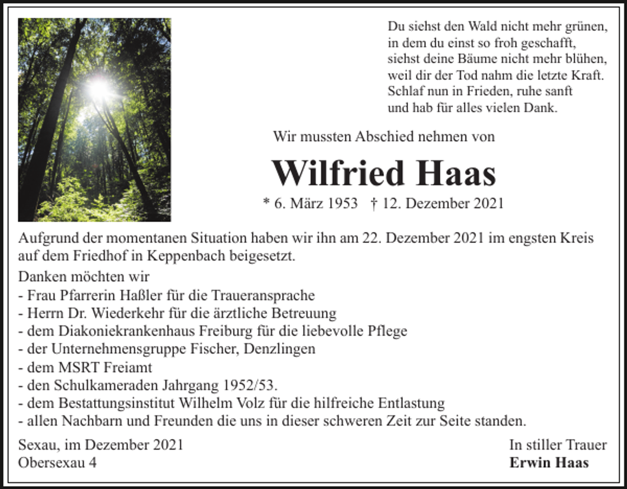 <p>Du siehst den Wald nicht mehr grünen,<br />in dem du einst so froh geschafft,<br />siehst deine Bäume nicht mehr blühen,<br />weil dir der Tod nahm die letzte Kraft.<br />Schlaf nun in Frieden, ruhe sanft<br />und hab für alles vielen Dank.</p><p>Wir mussten Abschied nehmen von</p><p>Wilfried Haas<br />* 6. März 1953 † 12. Dezember 2021<br />Aufgrund der momentanen Situation haben wir ihn am 22. Dezember 2021 im engsten Kreis<br />auf dem Friedhof in Keppenbach beigesetzt.<br />Danken möchten wir<br />- Frau Pfarrerin Haßler für die Traueransprache<br />- Herrn Dr. Wiederkehr für die ärztliche Betreuung<br />- dem Diakoniekrankenhaus Freiburg für die liebevolle Pflege<br />- der Unternehmensgruppe Fischer, Denzlingen<br />- dem MSRT Freiamt<br />- den Schulkameraden Jahrgang 1952/53.<br />- dem Bestattungsinstitut Wilhelm Volz für die hilfreiche Entlastung<br />- allen Nachbarn und Freunden die uns in dieser schweren Zeit zur Seite standen.<br />Sexau, im Dezember 2021<br />In stiller Trauer<br />Obersexau 4<br />Erwin Haas</p>