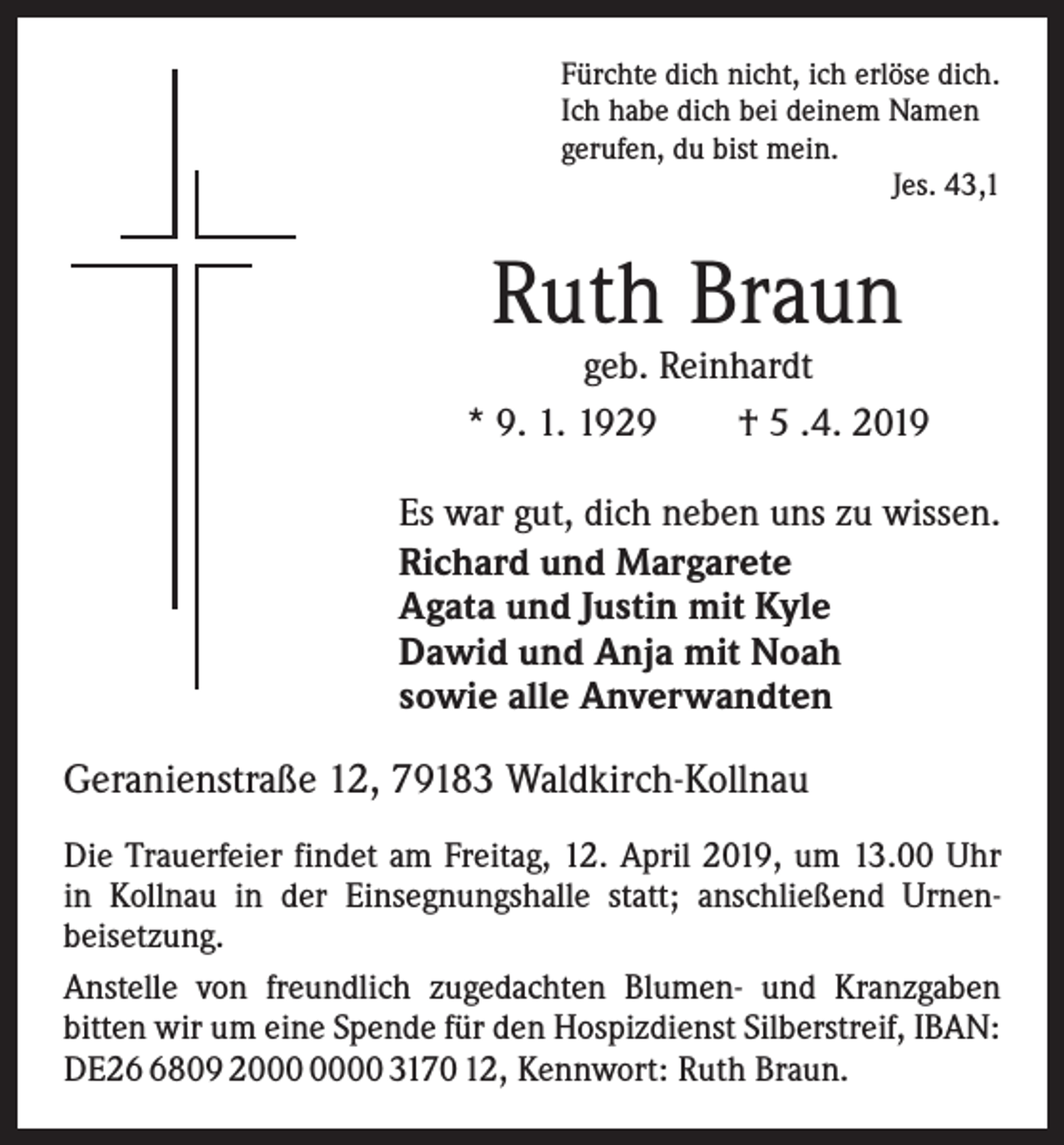 <p>Fürchte dich nicht, ich erlöse dich.<br />Ich habe dich bei deinem Namen<br />gerufen, du bist mein.</p><p>Jes. 43,1</p><p>Ruth Braun</p><p>geb. Reinhardt<br />* 9. 1. 1929 † 5 .4. 2019</p><p>Es war gut, dich neben uns zu wissen.<br />Richard und Margarete<br />Agata und Justin mit Kyle<br />Dawid und Anja mit Noah<br />sowie alle Anverwandten</p><p>Geranienstraße 12, 79183 Waldkirch-Kollnau<br />Die Trauerfeier findet am Freitag, 12. April 2019, um 13.00 Uhr<br />in Kollnau in der Einsegnungshalle statt; anschließend Urnen­<br />beisetzung.<br />Anstelle von freundlich zugedachten Blumen- und Kranzgaben<br />­bitten wir um eine Spende für den Hospizdienst Silberstreif, IBAN:<br />DE2809 20 3170 12, Kennwort: Ruth Braun.</p>