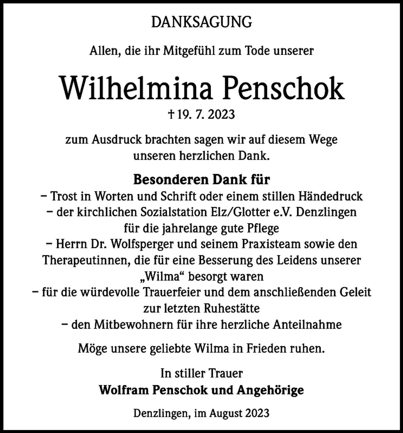 <p>DANKSAGUNG<br />Allen, die ihr Mitgefühl zum Tode unserer</p><p>Wilhelmina Penschok<br />† 19. 7. 2023</p><p>zum Ausdruck brachten sagen wir auf diesem Wege<br />unseren herzlichen Dank.</p><p>Besonderen Dank für</p><p>– Trost in Worten und Schrift oder einem stillen Händedruck<br />– der kirchlichen Sozialstation Elz/Glotter e.V. Denzlingen<br />für die jahrelange gute Pflege<br />– Herrn Dr. Wolfsperger und seinem Praxisteam sowie den<br />Therapeutinnen, die für eine Besserung des Leidens unserer<br />„Wilma“ besorgt waren<br />– für die würdevolle Trauerfeier und dem anschließenden Geleit<br />zur letzten Ruhestätte<br />– den Mitbewohnern für ihre herzliche Anteilnahme<br />Möge unsere geliebte Wilma in Frieden ruhen.<br />In stiller Trauer<br />Wolfram Penschok und Angehörige<br />Denzlingen, im August 2023</p>