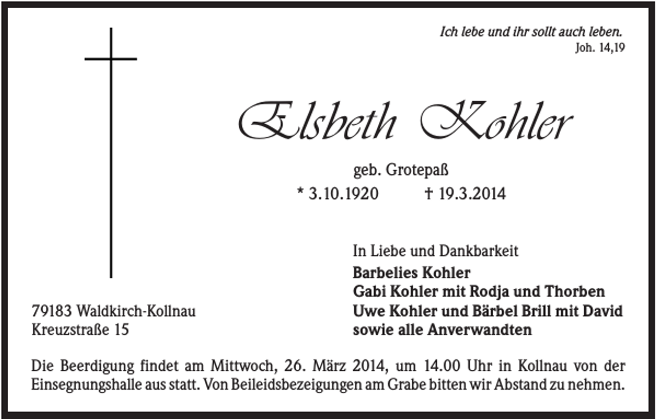 <p>Ich lebe und ihr sollt auch leben.<br />Joh. 14,19</p><p>Elsbeth Kohler<br />geb. Grotepaß<br />* 3.10.1920<br />† 19.3.2014</p><p>79183 Waldkirch-Kollnau<br />Kreuzstraße 15</p><p>In Liebe und Dankbarkeit<br />Barbelies Kohler<br />Gabi Kohler mit Rodja und Thorben<br />Uwe Kohler und Bärbel Brill mit David<br />sowie alle Anverwandten</p><p>Die Beerdigung findet am Mittwoch, 26. März 2014, um 14.00 Uhr in Kollnau von der<br />Einsegnungshalle aus statt. Von Beileidsbezeigungen am Grabe bitten wir Abstand zu nehmen.</p>