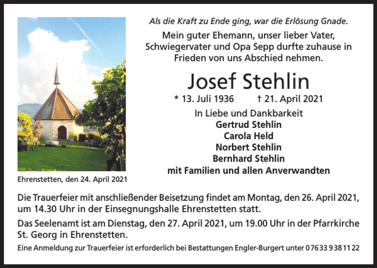 <p>Als die Kraft zu Ende ging, war die Erlösung Gnade.</p><p>Mein guter Ehemann, unser lieber Vater,<br />Schwiegervater und Opa Sepp durfte zuhause in<br />Frieden von uns Abschied nehmen.</p><p>Josef Stehlin</p><p>* 13. Juli 1936</p><p>Ehrenstetten, den 24. April 2021</p><p>† 21. April 2021</p><p>In Liebe und Dankbarkeit<br />Gertrud Stehlin<br />Carola Held<br />Norbert Stehlin<br />Bernhard Stehlin<br />mit Familien und allen Anverwandten</p><p>Die Trauerfeier mit anschließender Beisetzung findet am Montag, den 26. April 2021,<br />um 14.30 Uhr in der Einsegnungshalle Ehrenstetten statt.<br />Das Seelenamt ist am Dienstag, den 27. April 2021, um 19.00 Uhr in der Pfarrkirche<br />St. Georg in Ehrenstetten.<br />Eine Anmeldung zur Trauerfeier ist erforderlich bei Bestattungen Engler-Burgert unter 0 76 33 9 38 11 22</p>