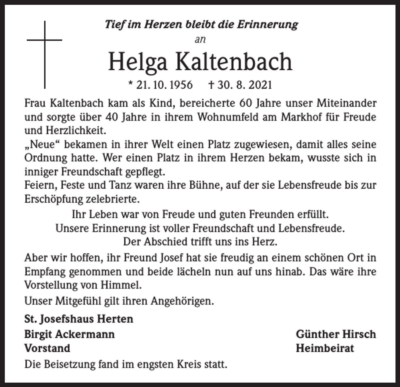 <p>Tief im Herzen bleibt die Erinnerung<br />an</p><p>Helga Kaltenbach</p><p>* 21. 10. 1956 † 30. 8. 2021<br />Frau Kaltenbach kam als Kind, bereicherte 60 Jahre unser Miteinander<br />und sorgte über 40 Jahre in ihrem Wohnumfeld am Markhof für Freude<br />und Herzlichkeit.<br />„Neue“ bekamen in ihrer Welt einen Platz zugewiesen, damit alles seine<br />Ordnung hatte. Wer einen Platz in ihrem Herzen bekam, wusste sich in<br />inniger Freundschaft gepflegt.<br />Feiern, Feste und Tanz waren ihre Bühne, auf der sie Lebensfreude bis zur<br />Erschöpfung zelebrierte.<br />Ihr Leben war von Freude und guten Freunden erfüllt.<br />Unsere Erinnerung ist voller Freundschaft und Lebensfreude.<br />Der Abschied trifft uns ins Herz.<br />Aber wir hoffen, ihr Freund Josef hat sie freudig an einem schönen Ort in<br />Empfang genommen und beide lächeln nun auf uns hinab. Das wäre ihre<br />Vorstellung von Himmel.<br />Unser Mitgefühl gilt ihren Angehörigen.<br />St. Josefshaus Herten<br />Birgit Ackermann<br />Günther Hirsch<br />Vorstand<br />Heimbeirat<br />Die Beisetzung fand im engsten Kreis statt.</p>