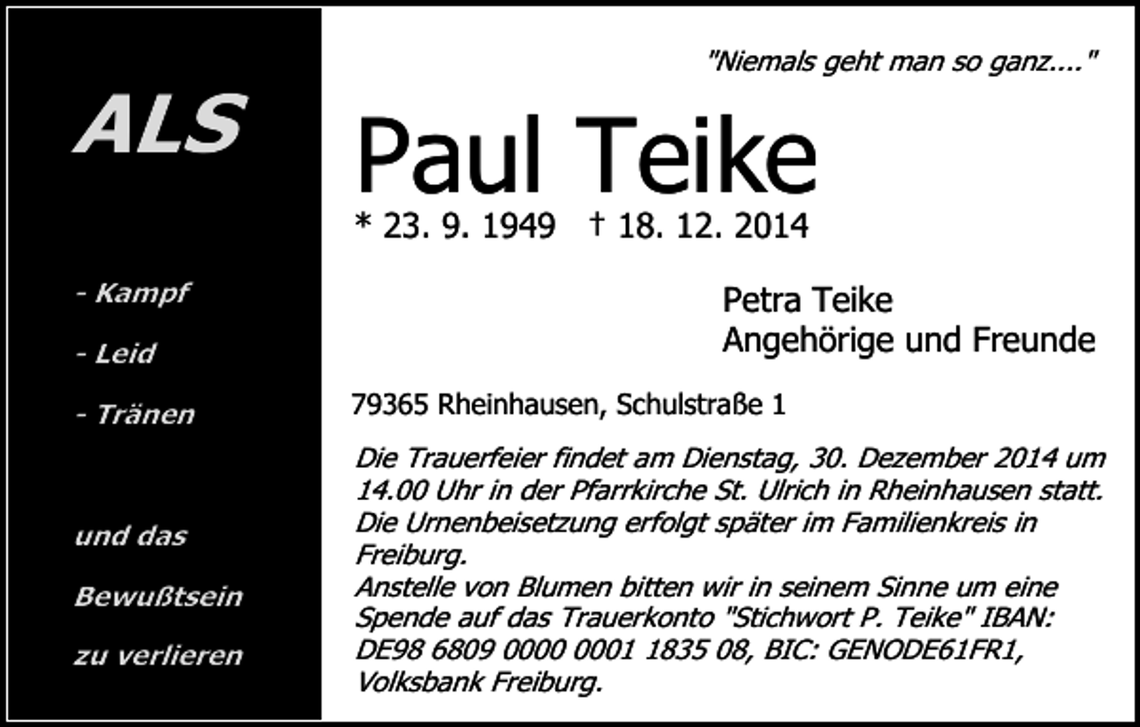 <p>ALS</p><p>"Niemals geht man so ganz...."</p><p>Paul Teike</p><p>* 23. 9. 1949 † 18. 12. 2014<br />- Kampf<br />- Leid<br />- Tränen</p><p>und das<br />Bewußtsein<br />zu verlieren</p><p>Petra Teike<br />Angehörige und Freunde<br />79365 Rheinhausen, Schulstraße 1</p><p>Die Trauerfeier findet am Dienstag, 30. Dezember 2014 um<br />14.00 Uhr in der Pfarrkirche St. Ulrich in Rheinhausen statt.<br />Die Urnenbeisetzung erfolgt später im Familienkreis in<br />Freiburg.<br />Anstelle von Blumen bitten wir in seinem Sinne um eine<br />Spende auf das Trauerkonto "Stichwort P. Teike" IBAN:<br />DE98 6809 0835 08, BIC: GENODE61FR1,<br />Volksbank Freiburg.</p>