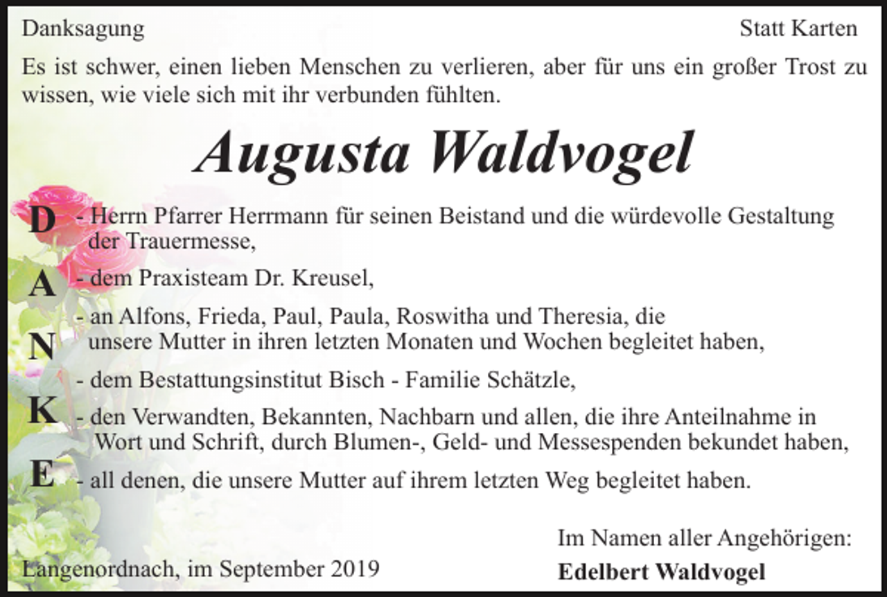 <p>Danksagung</p><p>Statt Karten</p><p>Es ist schwer, einen lieben Menschen zu verlieren, aber für uns ein großer Trost zu<br />wissen, wie viele sich mit ihr verbunden fühlten.</p><p>Augusta Waldvogel<br />D</p><p>- Herrn Pfarrer Herrmann für seinen Beistand und die würdevolle Gestaltung<br />der Trauermesse,</p><p>A</p><p>- dem Praxisteam Dr. Kreusel,</p><p>N</p><p>- an Alfons, Frieda, Paul, Paula, Roswitha und Theresia, die<br />unsere Mutter in ihren letzten Monaten und Wochen begleitet haben,<br />- dem Bestattungsinstitut Bisch - Familie Schätzle,</p><p>K</p><p>- den Verwandten, Bekannten, Nachbarn und allen, die ihre Anteilnahme in<br />Wort und Schrift, durch Blumen-, Geld- und Messespenden bekundet haben,</p><p>E</p><p>- all denen, die unsere Mutter auf ihrem letzten Weg begleitet haben.</p><p>Langenordnach, im September 2019</p><p>Im Namen aller Angehörigen:<br />Edelbert Waldvogel</p>