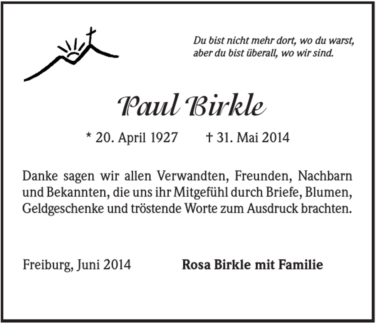 <p>Du bist nicht mehr dort, wo du warst,<br />aber du bist überall, wo wir sind.</p><p>Paul Birkle<br />* 20. April 1927</p><p>† 31. Mai 2014</p><p>Danke sagen wir allen Verwandten, Freunden, Nachbarn<br />und Bekannten, die uns ihr Mitgefühl durch Briefe, Blumen,<br />Geldgeschenke und tröstende Worte zum Ausdruck brachten.</p><p>Freiburg, Juni 2014</p><p>Rosa Birkle mit Familie</p>