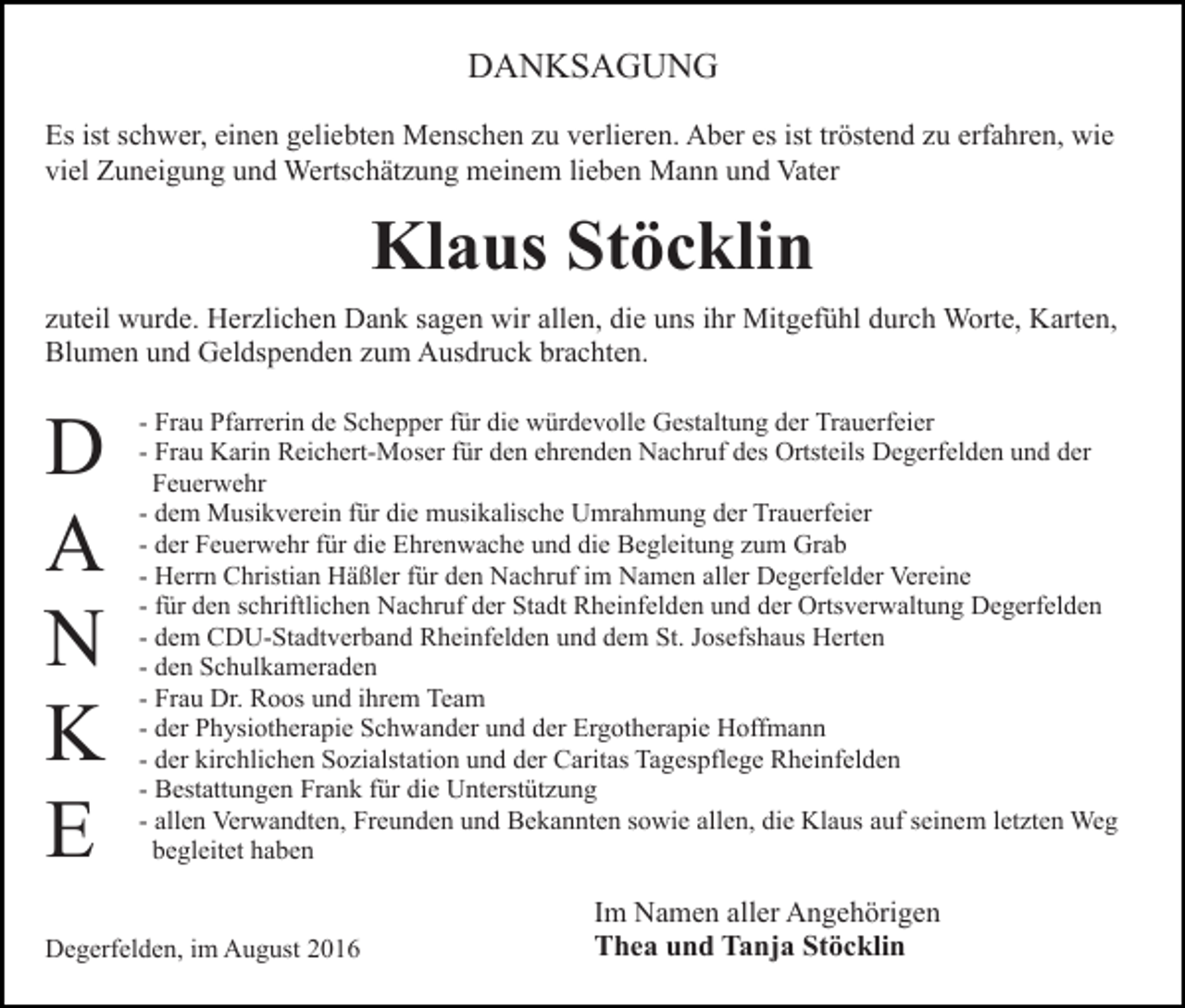 <p>DANKSAGUNG<br />Es ist schwer, einen geliebten Menschen zu verlieren. Aber es ist tröstend zu erfahren, wie<br />viel Zuneigung und Wertschätzung meinem lieben Mann und Vater</p><p>Klaus Stöcklin<br />zuteil wurde. Herzlichen Dank sagen wir allen, die uns ihr Mitgefühl durch Worte, Karten,<br />Blumen und Geldspenden zum Ausdruck brachten.</p><p>D<br />A<br />N<br />K<br />E</p><p>- Frau Pfarrerin de Schepper für die würdevolle Gestaltung der Trauerfeier<br />- Frau Karin Reichert-Moser für den ehrenden Nachruf des Ortsteils Degerfelden und der<br />Feuerwehr<br />- dem Musikverein für die musikalische Umrahmung der Trauerfeier<br />- der Feuerwehr für die Ehrenwache und die Begleitung zum Grab<br />- Herrn Christian Häßler für den Nachruf im Namen aller Degerfelder Vereine<br />- für den schriftlichen Nachruf der Stadt Rheinfelden und der Ortsverwaltung Degerfelden<br />- dem CDU-Stadtverband Rheinfelden und dem St. Josefshaus Herten<br />- den Schulkameraden<br />- Frau Dr. Roos und ihrem Team<br />- der Physiotherapie Schwander und der Ergotherapie Hoffmann<br />- der kirchlichen Sozialstation und der Caritas Tagespflege Rheinfelden<br />- Bestattungen Frank für die Unterstützung<br />- allen Verwandten, Freunden und Bekannten sowie allen, die Klaus auf seinem letzten Weg<br />begleitet haben</p><p>Degerfelden, im August 2016</p><p>Im Namen aller Angehörigen<br />Thea und Tanja Stöcklin</p>