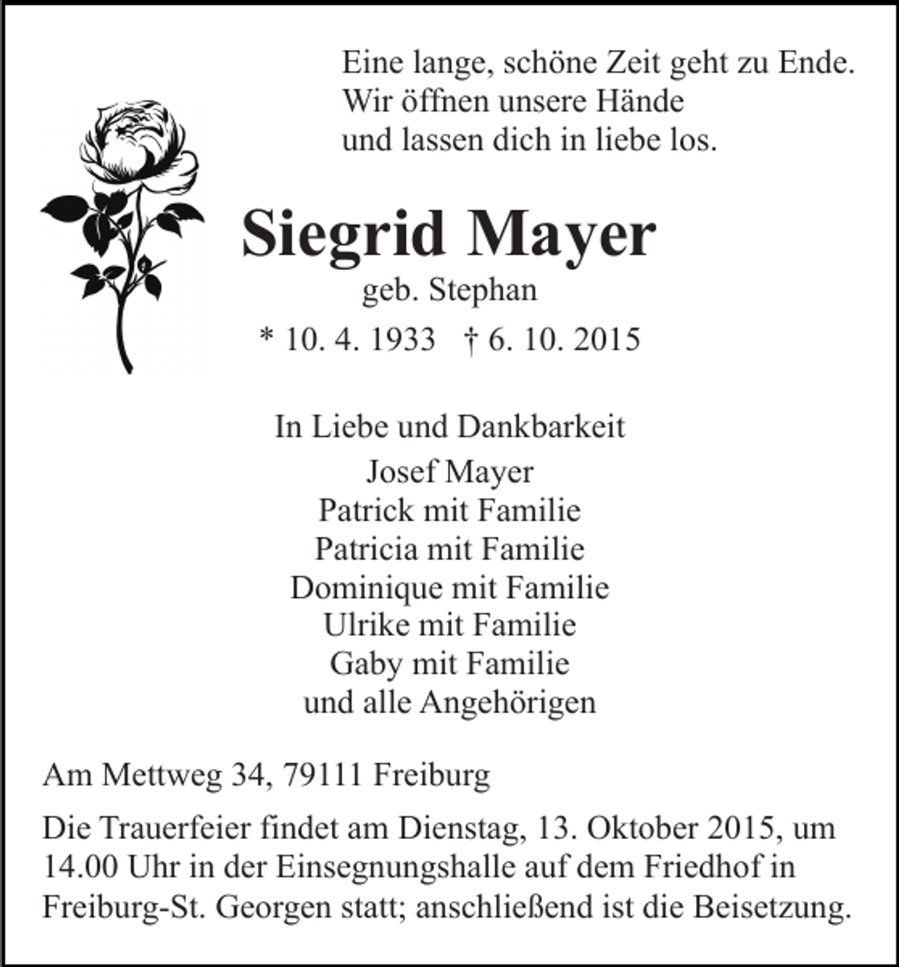<p>Eine lange, schöne Zeit geht zu Ende.<br />Wir öffnen unsere Hände<br />und lassen dich in liebe los.</p><p>Siegrid Mayer<br />geb. Stephan<br />* 10. 4. 1933 † 6. 10. 2015<br />In Liebe und Dankbarkeit<br />Josef Mayer<br />Patrick mit Familie<br />Patricia mit Familie<br />Dominique mit Familie<br />Ulrike mit Familie<br />Gaby mit Familie<br />und alle Angehörigen<br />Am Mettweg 34, 79111 Freiburg<br />Die Trauerfeier findet am Dienstag, 13. Oktober 2015, um<br />14.00 Uhr in der Einsegnungshalle auf dem Friedhof in<br />Freiburg-St. Georgen statt; anschließend ist die Beisetzung.</p>