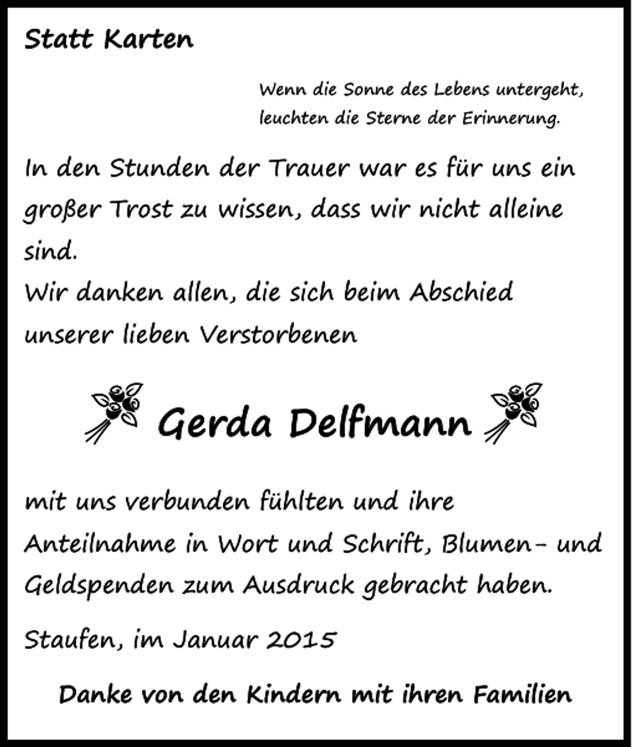 <p>Statt Karten<br />Wenn die Sonne des Lebens untergeht,<br />leuchten die Sterne der Erinnerung.</p><p>In den Stunden der Trauer war es für uns ein<br />großer Trost zu wissen, dass wir nicht alleine<br />sind.<br />Wir danken allen, die sich beim Abschied<br />unserer lieben Verstorbenen</p><p>Gerda Delfmann<br />mit uns verbunden fühlten und ihre<br />Anteilnahme in Wort und Schrift, Blumen- und<br />Geldspenden zum Ausdruck gebracht haben.<br />Staufen, im Januar 2015<br />Danke von den Kindern mit ihren Familien</p>