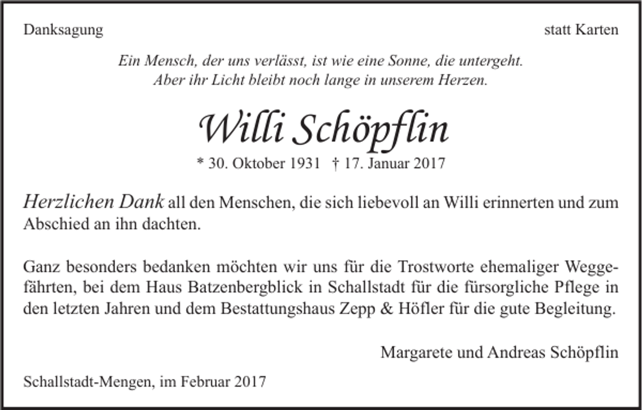 <p>Danksagung</p><p>statt Karten<br />Ein Mensch, der uns verlässt, ist wie eine Sonne, die untergeht.<br />Aber ihr Licht bleibt noch lange in unserem Herzen.</p><p>Willi Schöpflin<br />* 30. Oktober 1931 † 17. Januar 2017</p><p>Herzlichen Dank all den Menschen, die sich liebevoll an Willi erinnerten und zum<br />Abschied an ihn dachten.<br />Ganz besonders bedanken möchten wir uns für die Trostworte ehemaliger Weggefährten, bei dem Haus Batzenbergblick in Schallstadt für die fürsorgliche Pflege in<br />den letzten Jahren und dem Bestattungshaus Zepp &amp; Höfler für die gute Begleitung.<br />Margarete und Andreas Schöpflin<br />Schallstadt-Mengen, im Februar 2017</p>