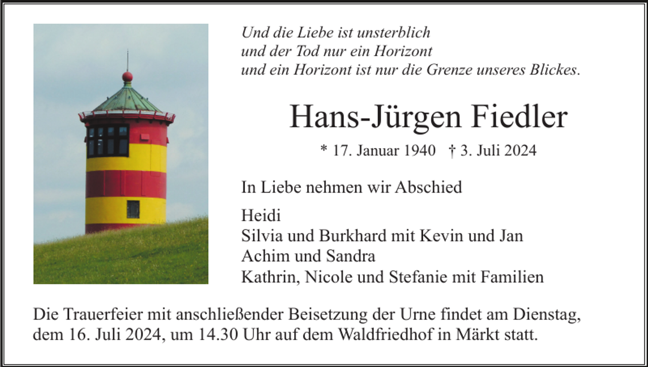 <p>Und die Liebe ist unsterblich<br />und der Tod nur ein Horizont<br />und ein Horizont ist nur die Grenze unseres Blickes.</p><p>Hans-Jürgen Fiedler<br />* 17. Januar 1940 † 3. Juli 2024</p><p>In Liebe nehmen wir Abschied<br />Heidi<br />Silvia und Burkhard mit Kevin und Jan<br />Achim und Sandra<br />Kathrin, Nicole und Stefanie mit Familien<br />Die Trauerfeier mit anschließender Beisetzung der Urne findet am Dienstag,<br />dem 16. Juli 2024, um 14.30 Uhr auf dem Waldfriedhof in Märkt statt.</p>