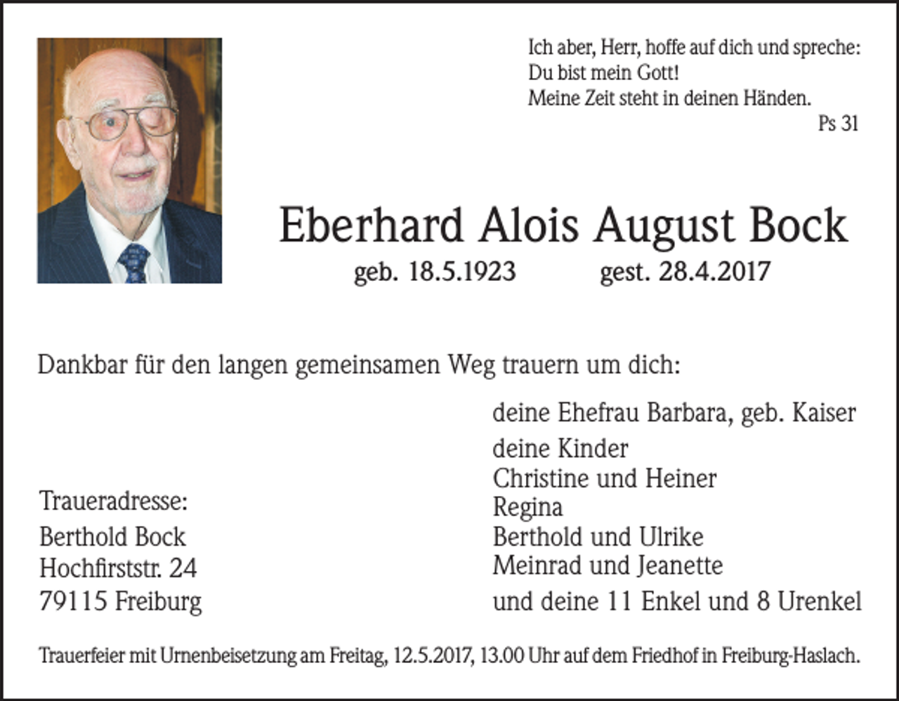 <p>Ich aber, Herr, hoffe auf dich und spreche:<br />Du bist mein Gott!<br />Meine Zeit steht in deinen Händen.<br />Ps 31</p><p>Eberhard Alois August Bock<br />geb. 18.5.1923</p><p>gest. 28.4.2017</p><p>Dankbar für den langen gemeinsamen Weg trauern um dich:</p><p>Traueradresse:<br />Berthold Bock<br />Hochfirststr. 24<br />79115 Freiburg</p><p>deine Ehefrau Barbara, geb. Kaiser<br />deine Kinder<br />Christine und Heiner<br />Regina<br />Berthold und Ulrike<br />Meinrad und Jeanette<br />und deine 11 Enkel und 8 Urenkel</p><p>Trauerfeier mit Urnenbeisetzung am Freitag, 12.5.2017, 13.00 Uhr auf dem Friedhof in Freiburg-Haslach.</p>