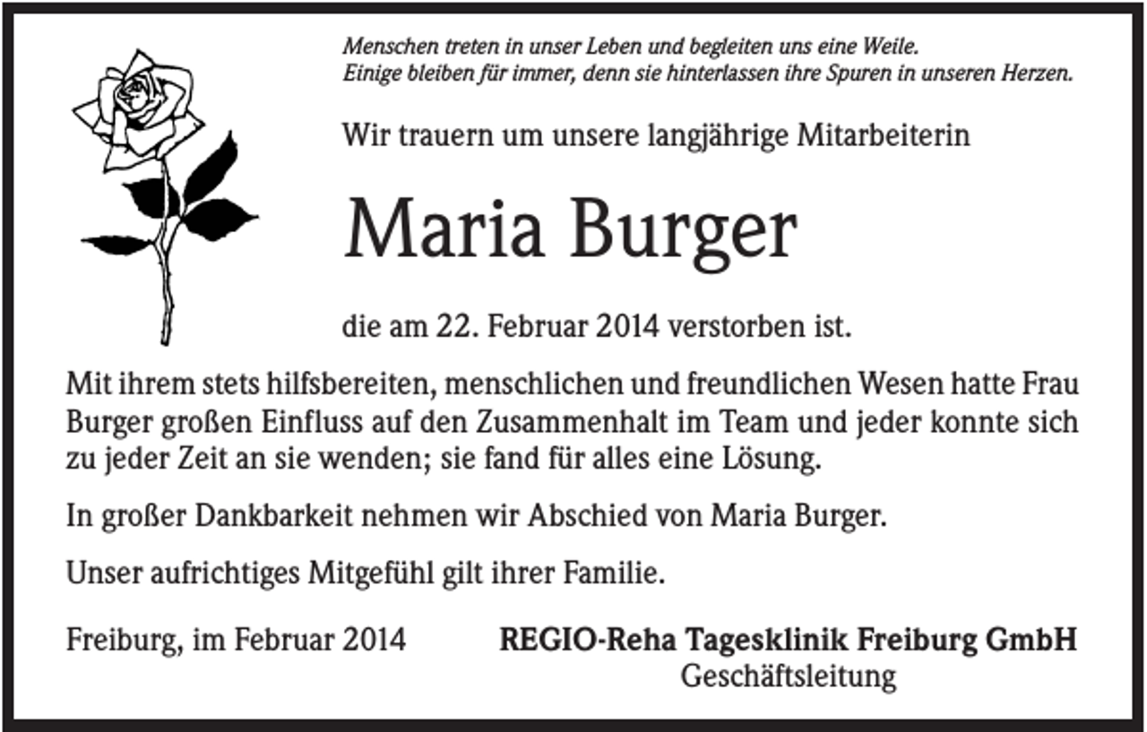 <p>Menschen treten in unser Leben und begleiten uns eine Weile.<br />Einige bleiben für immer, denn sie hinterlassen ihre Spuren in unseren Herzen.</p><p>Wir trauern um unsere langjährige Mitarbeiterin</p><p>Maria Burger<br />die am 22. Februar 2014 verstorben ist.<br />Mit ihrem stets hilfsbereiten, menschlichen und freundlichen Wesen hatte Frau<br />Burger großen Einfluss auf den Zusammenhalt im Team und jeder konnte sich<br />zu jeder Zeit an sie wenden; sie fand für alles eine Lösung.<br />In großer Dankbarkeit nehmen wir Abschied von Maria Burger.<br />Unser aufrichtiges Mitgefühl gilt ihrer Familie.<br />Freiburg, im Februar 2014</p><p>REGIO-Reha Tagesklinik Freiburg GmbH<br />Geschäftsleitung</p>