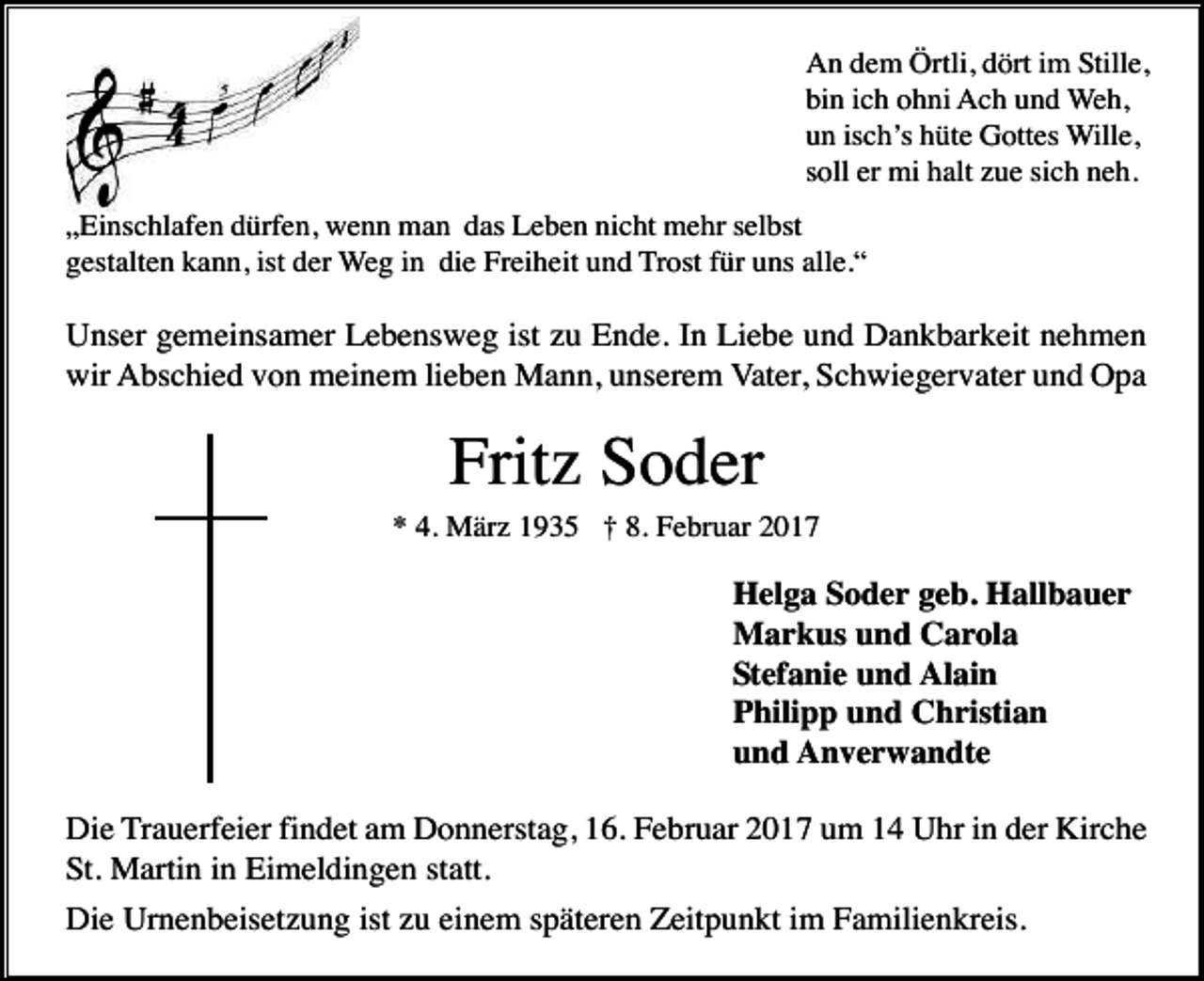 <p>An dem Örtli, dört im Stille,<br />bin ich ohni Ach und Weh,<br />un isch’s hüte Gottes Wille,<br />soll er mi halt zue sich neh.<br />„Einschlafen dürfen, wenn man das Leben nicht mehr selbst<br />gestalten kann, ist der Weg in die Freiheit und Trost für uns alle.“</p><p>Unser gemeinsamer Lebensweg ist zu Ende. In Liebe und Dankbarkeit nehmen<br />wir Abschied von meinem lieben Mann, unserem Vater, Schwiegervater und Opa</p><p>Fritz Soder<br />* 4. März 1935 † 8. Februar 2017</p><p>Helga Soder geb. Hallbauer<br />Markus und Carola<br />Stefanie und Alain<br />Philipp und Christian<br />und Anverwandte<br />Die Trauerfeier findet am Donnerstag, 16. Februar 2017 um 14 Uhr in der Kirche<br />St. Martin in Eimeldingen statt.<br />Die Urnenbeisetzung ist zu einem späteren Zeitpunkt im Familienkreis.</p>