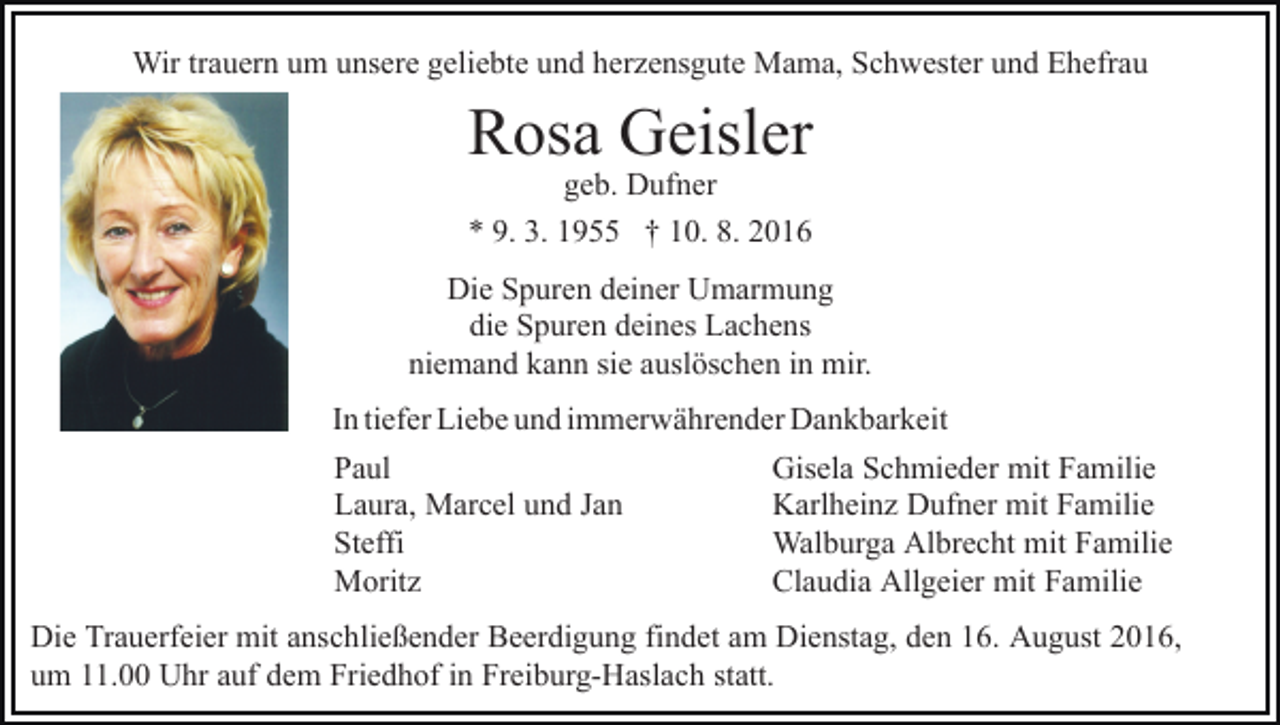 <p>Wir trauern um unsere geliebte und herzensgute Mama, Schwester und Ehefrau</p><p>Rosa Geisler<br />geb. Dufner<br />* 9. 3. 1955 † 10. 8. 2016</p><p>Die Spuren deiner Umarmung<br />die Spuren deines Lachens<br />niemand kann sie auslöschen in mir.<br />In tiefer Liebe und immerwährender Dankbarkeit<br />Paul<br />Laura, Marcel und Jan<br />Steffi<br />Moritz</p><p>Gisela Schmieder mit Familie<br />Karlheinz Dufner mit Familie<br />Walburga Albrecht mit Familie<br />Claudia Allgeier mit Familie</p><p>Die Trauerfeier mit anschließender Beerdigung findet am Dienstag, den 16. August 2016,<br />um 11.00 Uhr auf dem Friedhof in Freiburg-Haslach statt.</p>
