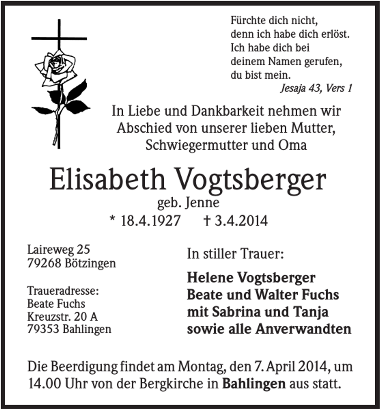 <p>Fürchte dich nicht,<br />denn ich habe dich erlöst.<br />Ich habe dich bei<br />deinem Namen gerufen,<br />du bist mein.<br />Jesaja 43, Vers 1</p><p>In Liebe und Dankbarkeit nehmen wir<br />Abschied von unserer lieben Mutter,<br />Schwiegermutter und Oma</p><p>Elisabeth Vogtsberger<br />geb. Jenne<br />* 18.4.1927 † 3.4.2014<br />Laireweg 25<br />79268 Bötzingen<br />Traueradresse:<br />Beate Fuchs<br />Kreuzstr. 20 A<br />79353 Bahlingen</p><p>In stiller Trauer:<br />Helene Vogtsberger<br />Beate und Walter Fuchs<br />mit Sabrina und Tanja<br />sowie alle Anverwandten</p><p>Die Beerdigung findet am Montag, den 7.April 2014, um<br />14.00 Uhr von der Bergkirche in Bahlingen aus statt.</p>