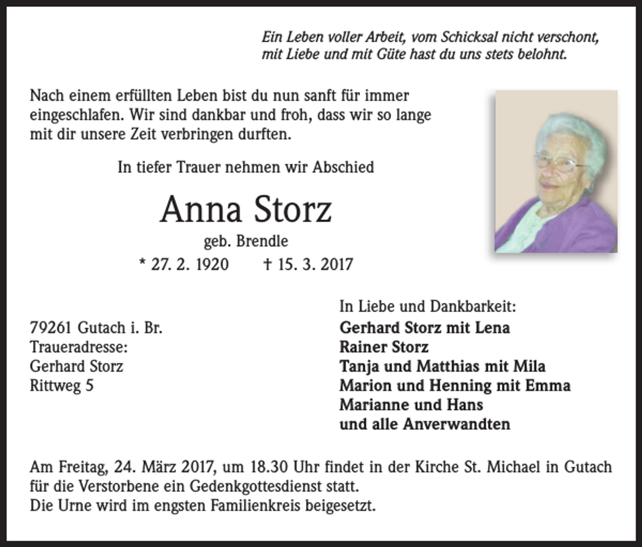 <p>Ein Leben voller Arbeit, vom Schicksal nicht verschont,<br />mit Liebe und mit Güte hast du uns stets belohnt.</p><p>Nach einem erfüllten Leben bist du nun sanft für immer<br />eingeschlafen. Wir sind dankbar und froh, dass wir so lange<br />mit dir unsere Zeit verbringen durften.<br />In tiefer Trauer nehmen wir Abschied</p><p>Anna Storz</p><p>geb. Brendle<br />* 27. 2. 1920 † 15. 3. 2019261 Gutach i. Br.<br />Traueradresse:<br />Gerhard Storz<br />Rittweg 5</p><p>In Liebe und Dankbarkeit:<br />Gerhard Storz mit Lena<br />Rainer Storz<br />Tanja und Matthias mit Mila<br />Marion und Henning mit Emma<br />Marianne und Hans<br />und alle Anverwandten</p><p>Am Freitag, 24. März 2017, um 18.30 Uhr findet in der Kirche St. Michael in Gutach<br />für die Verstorbene ein Gedenkgottesdienst statt.<br />Die Urne wird im engsten Familienkreis beigesetzt.</p>