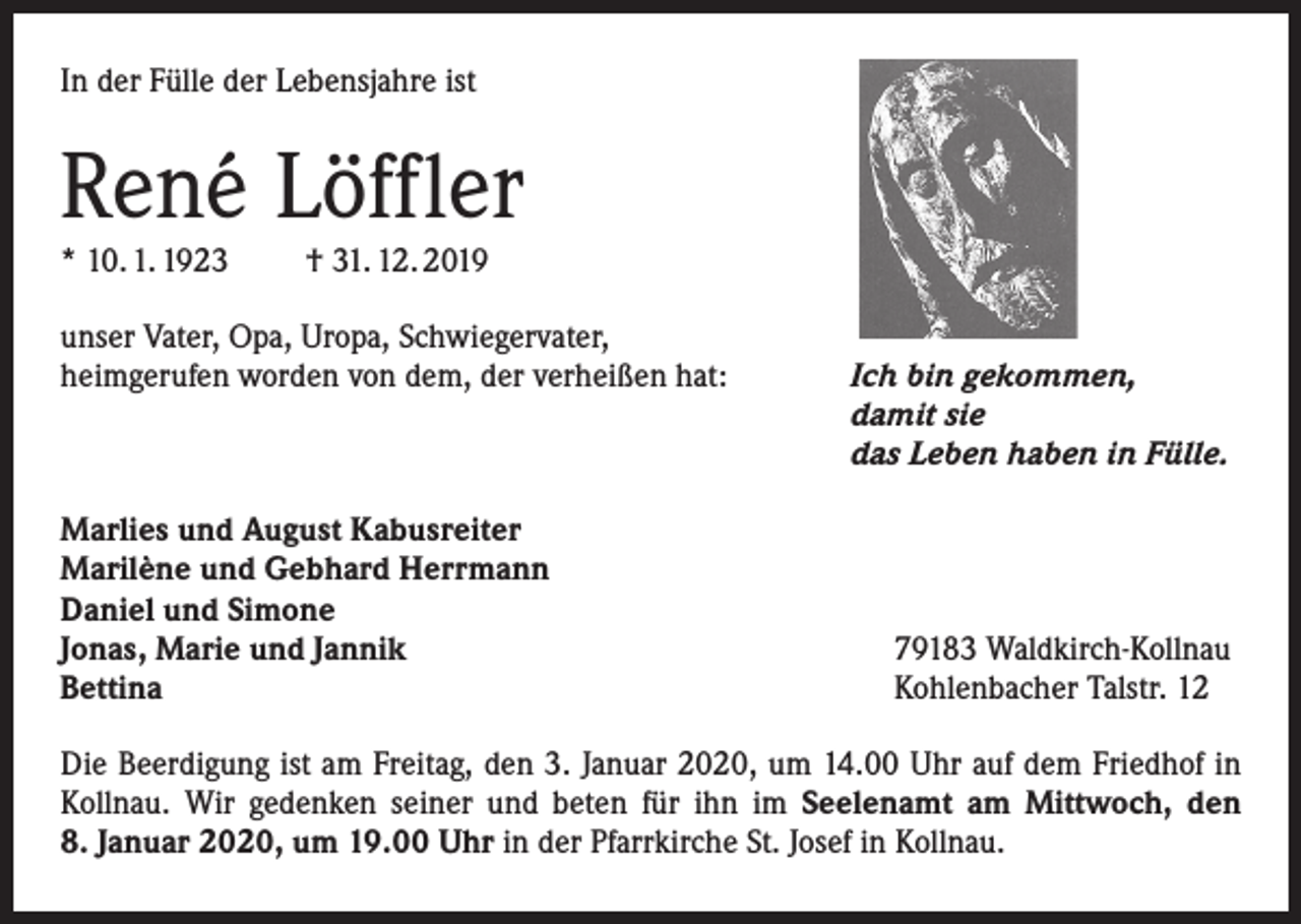 <p>In der Fülle der Lebensjahre ist</p><p>René Löffler<br />* 10. 1. 1923</p><p>† 31. 12. 2019</p><p>unser Vater, Opa, Uropa, Schwiegervater,<br />heimgerufen worden von dem, der verheißen hat:</p><p>Marlies und August Kabusreiter<br />Marilène und Gebhard Herrmann<br />Daniel und Simone<br />Jonas, Marie und Jannik<br />Bettina</p><p>Ich bin gekommen,<br />damit sie<br />das Leben haben in Fülle.</p><p>79183 Waldkirch-Kollnau<br />Kohlenbacher Talstr. 12</p><p>Die Beerdigung ist am Freitag, den 3. Januar 2020, um 14.00 Uhr auf dem Friedhof in<br />Kollnau. Wir gedenken seiner und beten für ihn im Seelenamt am Mittwoch, den<br />8. ­Januar 2020, um 19.00 Uhr in der Pfarrkirche St. Josef in Kollnau.</p>