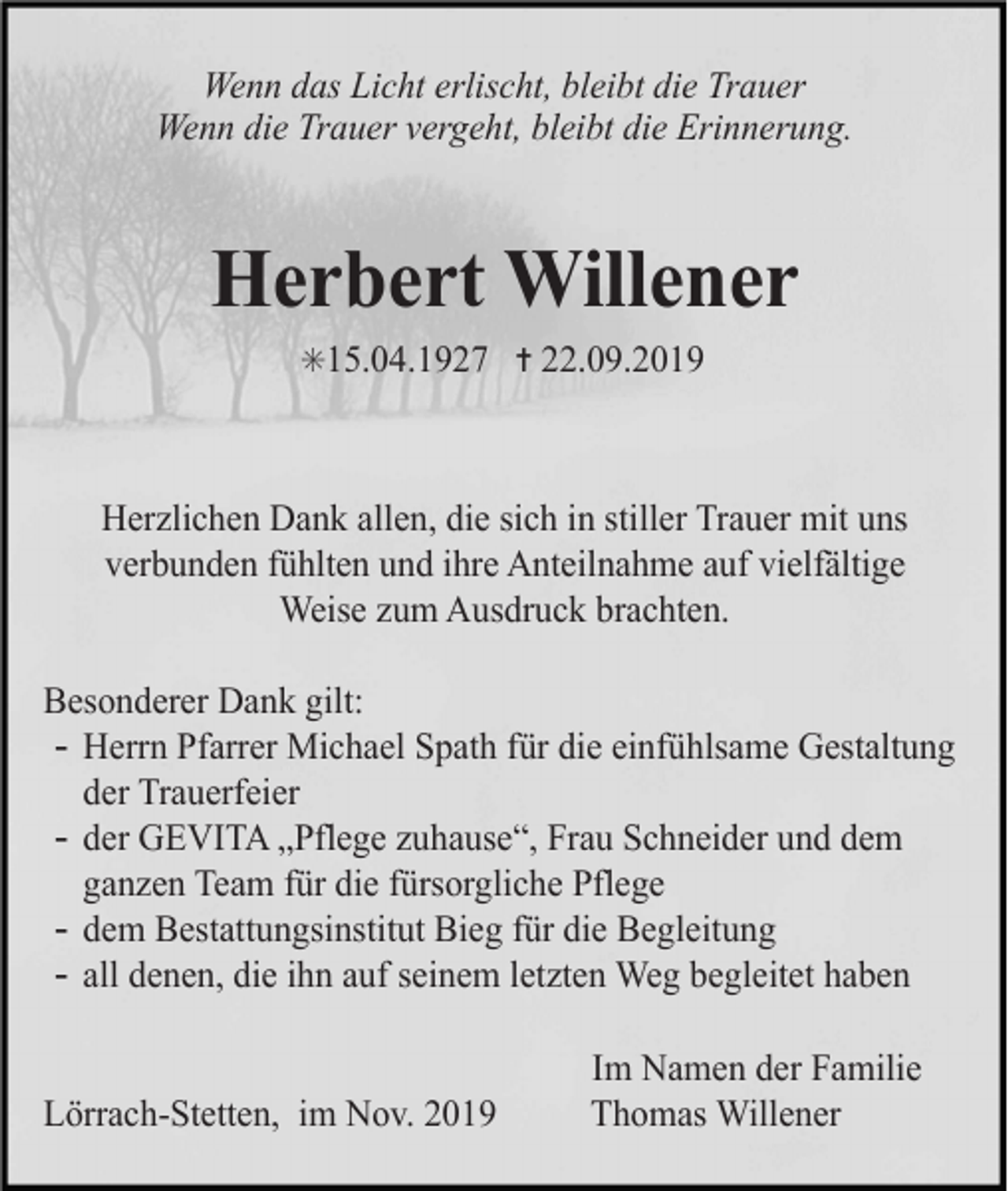 <p>Wenn das Licht erlischt, bleibt die Trauer<br />Wenn die Trauer vergeht, bleibt die Erinnerung.</p><p>Herbert Willener<br />✳15.04.1927 ✝ 22.09.2019</p><p>Herzlichen Dank allen, die sich in stiller Trauer mit uns<br />verbunden fühlten und ihre Anteilnahme auf vielfältige<br />Weise zum Ausdruck brachten.<br />Besonderer Dank gilt:<br />- Herrn Pfarrer Michael Spath für die einfühlsame Gestaltung<br />der Trauerfeier<br />- der GEVITA „Pflege zuhause“, Frau Schneider und dem<br />ganzen Team für die fürsorgliche Pflege<br />- dem Bestattungsinstitut Bieg für die Begleitung<br />- all denen, die ihn auf seinem letzten Weg begleitet haben</p><p>Lörrach-Stetten, im Nov. 2019</p><p>Im Namen der Familie<br />Thomas Willener</p>