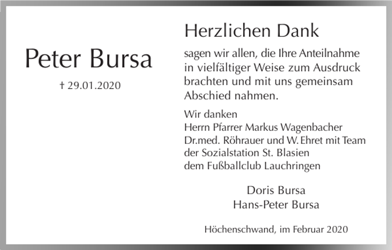 <p>Herzlichen Dank</p><p>Peter Bursa<br />† 29.01.2020</p><p>sagen wir allen, die Ihre Anteilnahme<br />in vielfältiger Weise zum Ausdruck<br />brachten und mit uns gemeinsam<br />Abschied nahmen.<br />Wir danken<br />Herrn Pfarrer Markus Wagenbacher<br />Dr.med. Röhrauer und W. Ehret mit Team<br />der Sozialstation St. Blasien<br />dem Fußballclub Lauchringen</p><p>Doris Bursa<br />Hans-Peter Bursa<br />Höchenschwand, im Februar 2020</p>