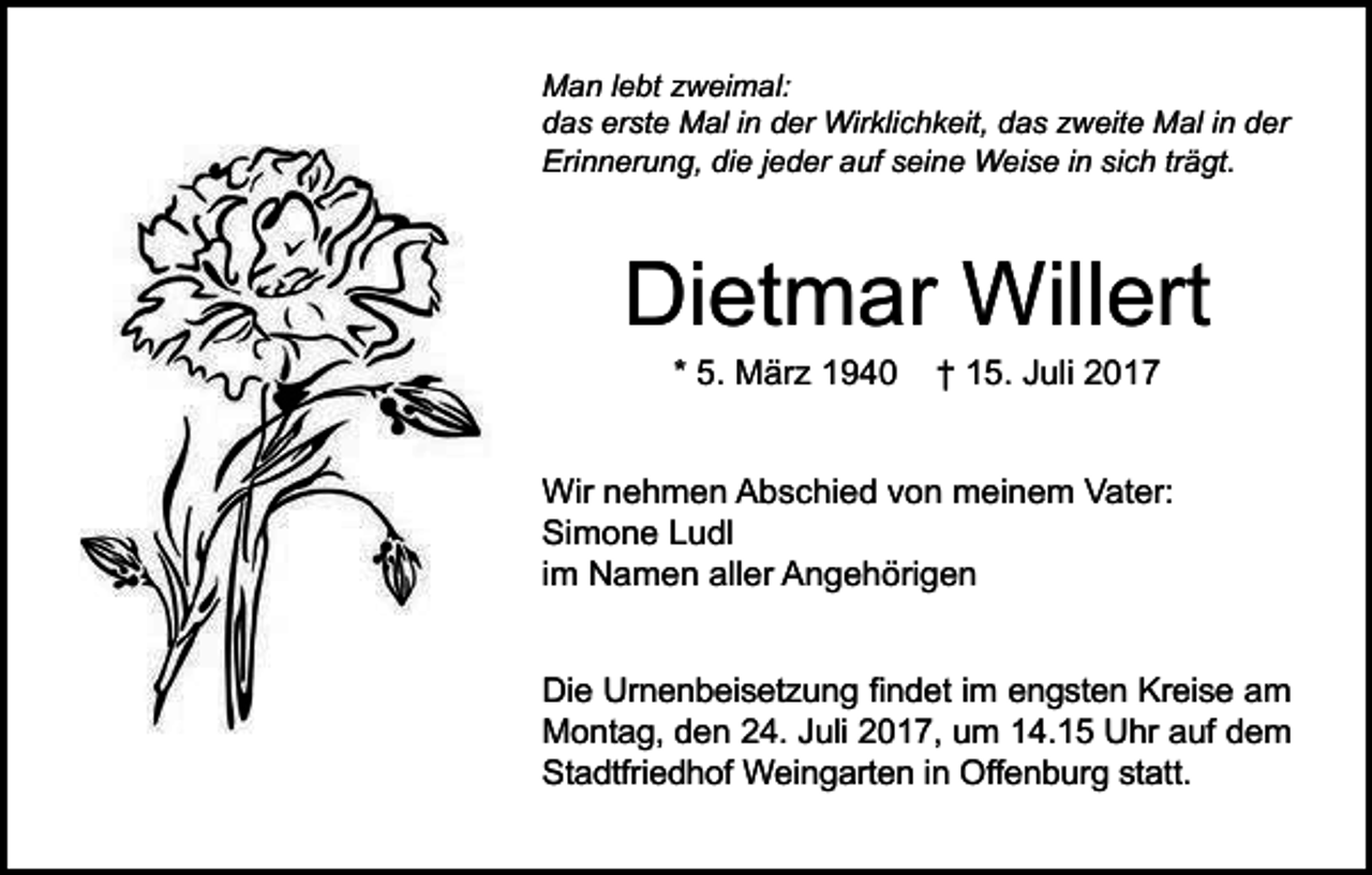 <p>Man lebt zweimal:<br />das erste Mal in der Wirklichkeit, das zweite Mal in der<br />Erinnerung, die jeder auf seine Weise in sich trägt.</p><p>Dietmar Willert<br />* 5. März 1940</p><p>† 15. Juli 2017</p><p>Wir nehmen Abschied von meinem Vater:<br />Simone Ludl<br />im Namen aller Angehörigen<br />Die Urnenbeisetzung findet im engsten Kreise am<br />Montag, den 24. Juli 2017, um 14.15 Uhr auf dem<br />Stadtfriedhof Weingarten in Offenburg statt.</p>