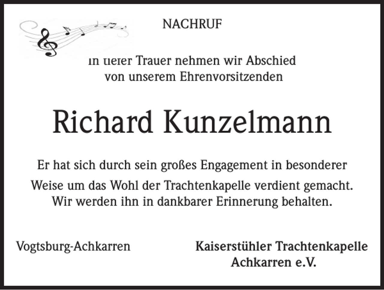 <p>NACHRUF<br />In tiefer Trauer nehmen wir Abschied<br />von unserem Ehrenvorsitzenden</p><p>Richard Kunzelmann<br />Er hat sich durch sein großes Engagement in besonderer<br />Weise um das Wohl der Trachtenkapelle verdient gemacht.<br />Wir werden ihn in dankbarer Erinnerung behalten.<br />Vogtsburg-Achkarren</p><p>Kaiserstühler Trachtenkapelle<br />Achkarren e.V.</p>