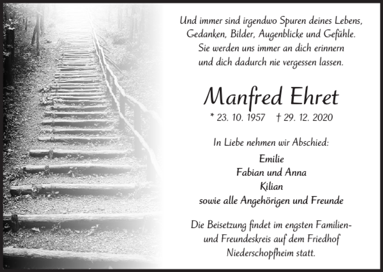 <p>Und immer sind irgendwo Spuren deines Lebens,<br />Gedanken, Bilder, Augenblicke und Gefühle.<br />Sie werden uns immer an dich erinnern<br />und dich dadurch nie vergessen lassen.</p><p>Manfred Ehret<br />* 23. 10. 1957 † 29. 12. 2020</p><p>In Liebe nehmen wir Abschied:<br />Emilie<br />Fabian und Anna<br />Kilian<br />sowie alle Angehörigen und Freunde<br />Die Beisetzung ﬁndet im engsten Familienund Freundeskreis auf dem Friedhof<br />Niederschopfheim statt.</p>