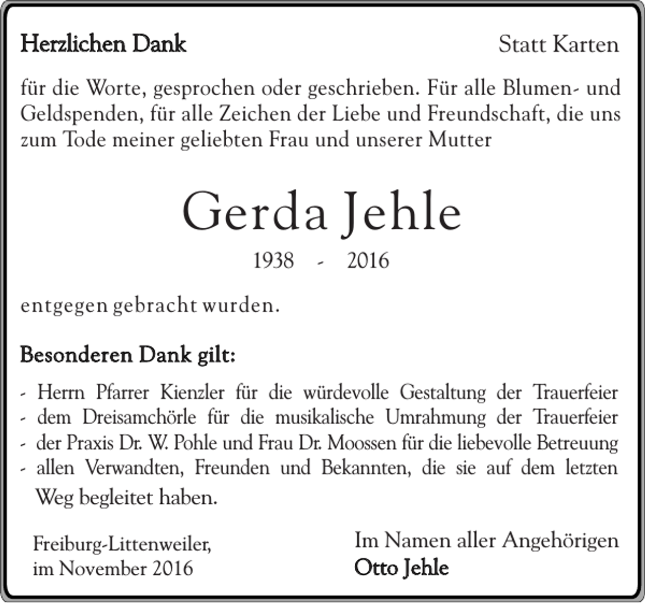 <p>Herzlichen Dank</p><p>Statt Karten</p><p>für die Worte, gesprochen oder geschrieben. Für alle Blumen- und<br />Geldspenden, für alle Zeichen der Liebe und Freundschaft, die uns<br />zum Tode meiner geliebten Frau und unserer Mutter</p><p>Gerda Jehle<br />1938 - 2016<br />entgegen gebracht wurden.<br />Besonderen Dank gilt:<br />-</p><p>Herrn Pfarrer Kienzler für die würdevolle Gestaltung der Trauerfeier<br />dem Dreisamchörle für die musikalische Umrahmung der Trauerfeier<br />der Praxis Dr. W. Pohle und Frau Dr. Moossen für die liebevolle Betreuung<br />allen Verwandten, Freunden und Bekannten, die sie auf dem letzten<br />Weg begleitet haben.<br />Freiburg-Littenweiler,<br />im November 2016</p><p>Im Namen aller Angehörigen<br />Otto Jehle</p>