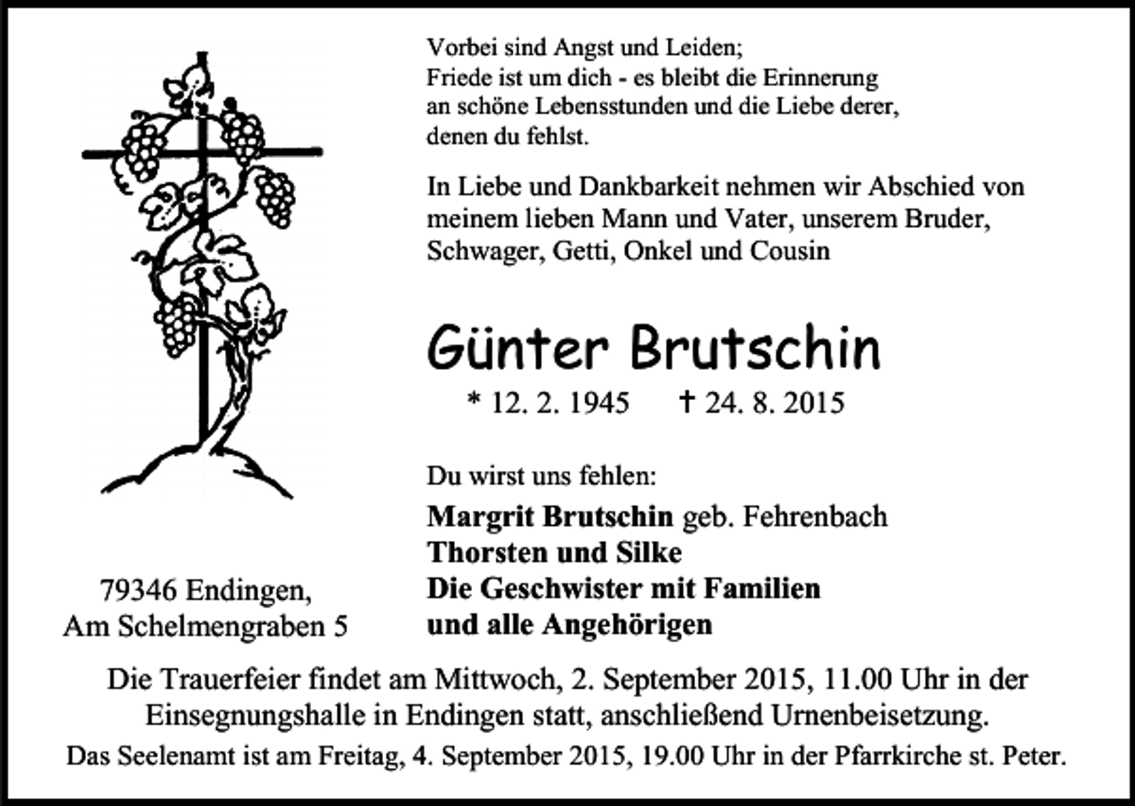 <p>Vorbei sind Angst und Leiden;<br />Friede ist um dich - es bleibt die Erinnerung<br />an schöne Lebensstunden und die Liebe derer,<br />denen du fehlst.</p><p>In Liebe und Dankbarkeit nehmen wir Abschied von<br />meinem lieben Mann und Vater, unserem Bruder,<br />Schwager, Getti, Onkel und Cousin</p><p>Günter Brutschin<br />* 12. 2. 1945</p><p> 24. 8. 2015</p><p>Du wirst uns fehlen:</p><p>79346 Endingen,<br />Am Schelmengraben 5</p><p>Margrit Brutschin geb. Fehrenbach<br />Thorsten und Silke<br />Die Geschwister mit Familien<br />und alle Angehörigen</p><p>Die Trauerfeier findet am Mittwoch, 2. September 2015, 11.00 Uhr in der<br />Einsegnungshalle in Endingen statt, anschließend Urnenbeisetzung.<br />Das Seelenamt ist am Freitag, 4. September 2015, 19.00 Uhr in der Pfarrkirche st. Peter.</p>