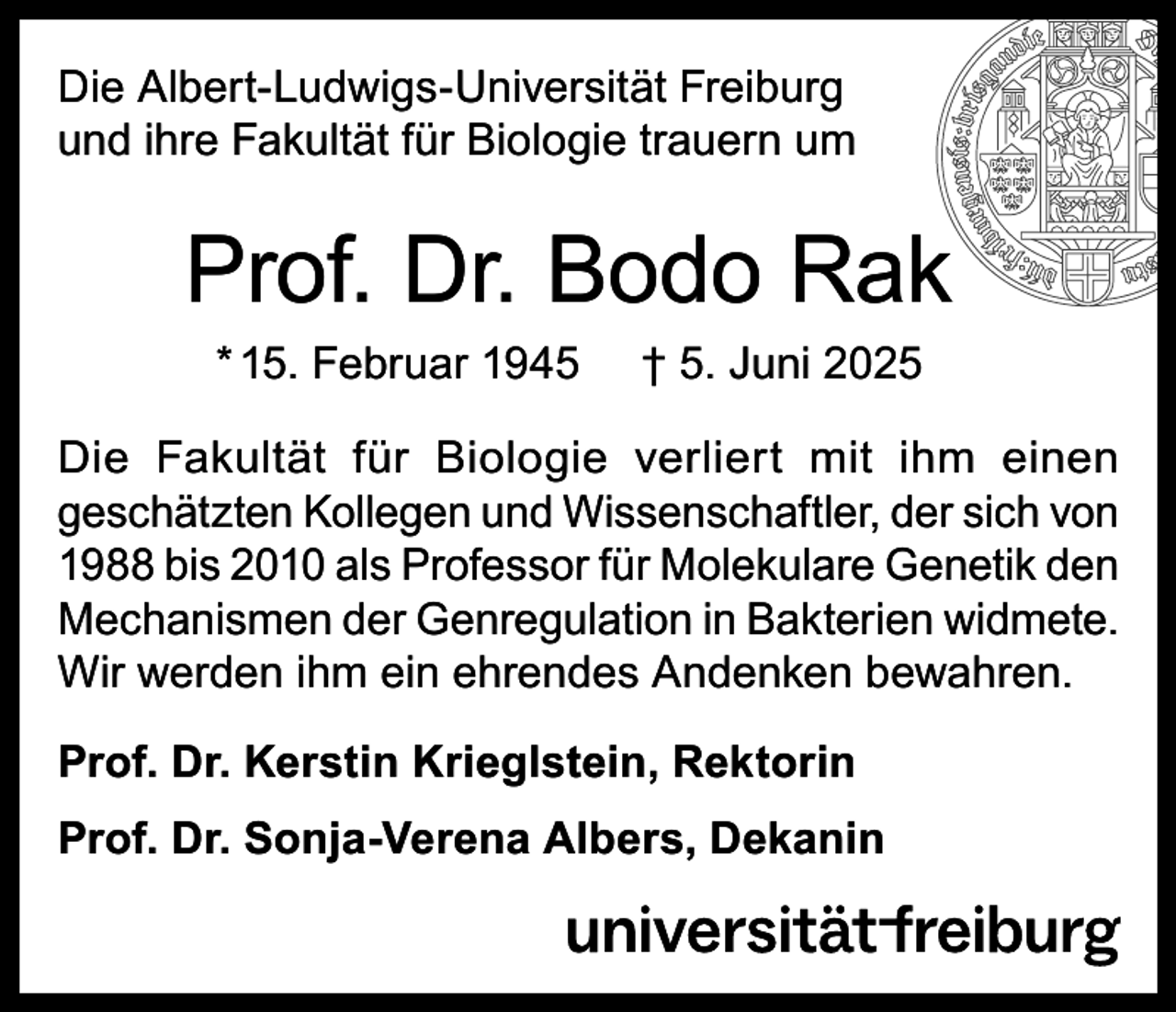<p>Die Albert-Ludwigs-Universität Freiburg<br />und ihre Fakultät für Biologie trauern um</p><p>Prof. Dr. Bodo Rak<br />* 15. Februar 1945</p><p>† 5. Juni 2025</p><p>Die Fakultät für Biologie verliert mit ihm einen<br />geschätzten Kollegen und Wissenschaftler, der sich von<br />1988 bis 2010 als Professor für Molekulare Genetik den<br />Mechanismen der Genregulation in Bakterien widmete.<br />Wir werden ihm ein ehrendes Andenken bewahren.<br />Prof. Dr. Kerstin Krieglstein, Rektorin<br />Prof. Dr. Sonja-Verena Albers, Dekanin</p>
