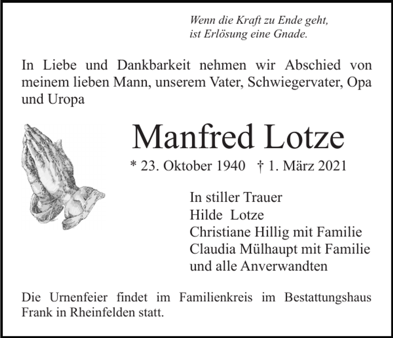 <p>Wenn die Kraft zu Ende geht,<br />ist Erlösung eine Gnade.</p><p>In Liebe und Dankbarkeit nehmen wir Abschied von<br />meinem lieben Mann, unserem Vater, Schwiegervater, Opa<br />und Uropa</p><p>Manfred Lotze<br />* 23. Oktober 1940 † 1. März 2021<br />In stiller Trauer<br />Hilde Lotze<br />Christiane Hillig mit Familie<br />Claudia Mülhaupt mit Familie<br />und alle Anverwandten<br />Die Urnenfeier findet im Familienkreis im Bestattungshaus<br />Frank in Rheinfelden statt.</p>