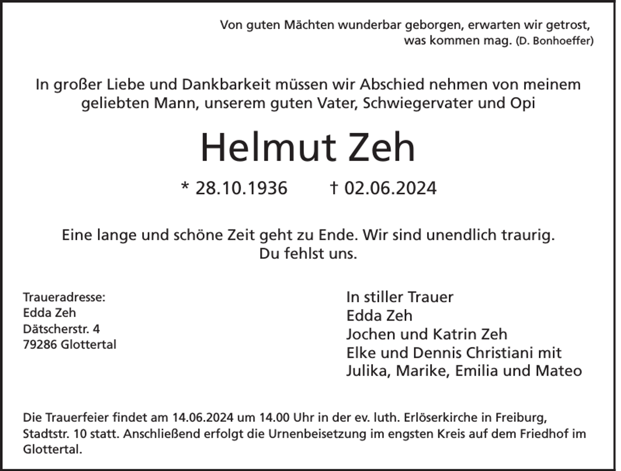 <p>Von guten Mächten wunderbar geborgen, erwarten wir getrost,<br />was kommen mag. (D. Bonhoeffer)</p><p>In großer Liebe und Dankbarkeit müssen wir Abschied nehmen von meinem<br />geliebten Mann, unserem guten Vater, Schwiegervater und Opi</p><p>Helmut Zeh<br />* 28.10.1936</p><p>† 02.06.2024</p><p>Eine lange und schöne Zeit geht zu Ende. Wir sind unendlich traurig.<br />Du fehlst uns.<br />Traueradresse:<br />Edda Zeh<br />Dätscherstr. 4<br />79286 Glottertal</p><p>In stiller Trauer<br />Edda Zeh<br />Jochen und Katrin Zeh<br />Elke und Dennis Christiani mit<br />Julika, Marike, Emilia und Mateo</p><p>Die Trauerfeier findet am 14.06.2024 um 14.00 Uhr in der ev. luth. Erlöserkirche in Freiburg,<br />Stadtstr. 10 statt. Anschließend erfolgt die Urnenbeisetzung im engsten Kreis auf dem Friedhof im<br />Glottertal.</p>