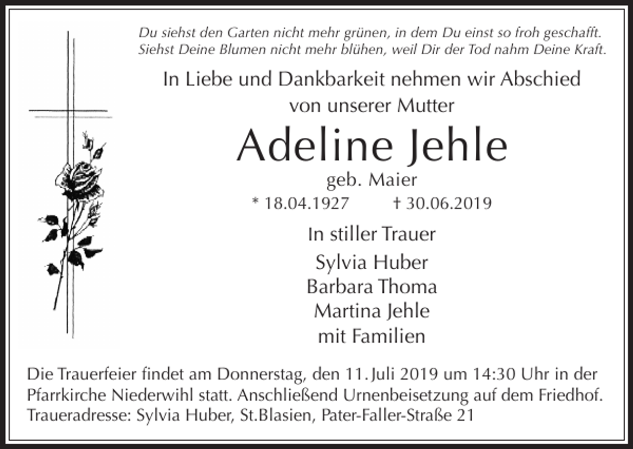 <p>Du siehst den Garten nicht mehr grünen, in dem Du einst so froh geschafft.<br />Siehst Deine Blumen nicht mehr blühen, weil Dir der Tod nahm Deine Kraft.</p><p>In Liebe und Dankbarkeit nehmen wir Abschied<br />von unserer Mutter</p><p>Adeline Jehle<br />geb. Maier</p><p>* 18.04.1927</p><p>† 30.06.2019</p><p>In stiller Trauer</p><p>Sylvia Huber<br />Barbara Thoma<br />Martina Jehle<br />mit Familien<br />Die Trauerfeier findet am Donnerstag, den 11. Juli 2019 um 14:30 Uhr in der<br />Pfarrkirche Niederwihl statt. Anschließend Urnenbeisetzung auf dem Friedhof.<br />Traueradresse: Sylvia Huber, St.Blasien, Pater-Faller-Straße 21</p>