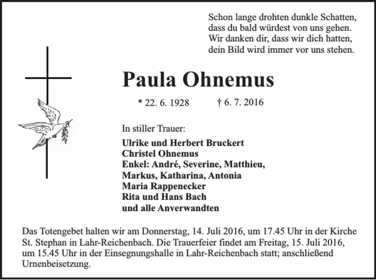 <p>Schon lange drohten dunkle Schatten,<br />dass du bald würdest von uns gehen.<br />Wir danken dir, dass wir dich hatten,<br />dein Bild wird immer vor uns stehen.</p><p>Paula Ohnemus<br />* 22. 6. 1928</p><p>† 6. 7. 2016</p><p>In stiller Trauer:<br />Ulrike und Herbert Bruckert<br />Christel Ohnemus<br />Enkel: André, Severine, Matthieu,<br />Markus, Katharina, Antonia<br />Maria Rappenecker<br />Rita und Hans Bach<br />und alle Anverwandten<br />Das Totengebet halten wir am Donnerstag, 14. Juli 2016, um 17.45 Uhr in der Kirche<br />St. Stephan in Lahr-Reichenbach. Die Trauerfeier findet am Freitag, 15. Juli 2016,<br />um 15.45 Uhr in der Einsegnungshalle in Lahr-Reichenbach statt; anschließend<br />Urnenbeisetzung.</p>