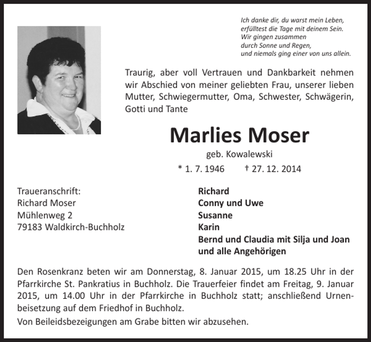 <p>Ich danke dir, du warst mein Leben,<br />erfülltest die Tage mit deinem Sein.<br />Wir gingen zusammen<br />durch Sonne und Regen,<br />und niemals ging einer von uns allein.</p><p>Traurig, aber voll Vertrauen und Dankbarkeit nehmen<br />wir Abschied von meiner geliebten Frau, unserer lieben<br />­Mutter, Schwiegermutter, Oma, Schwester, Schwägerin,<br />Gotti und Tante</p><p>Marlies Moser<br />geb. Kowalewski<br />* 1. 7. 1946 † 27. 12. 2014</p><p>Traueranschrift:<br />Richard<br />Richard Moser<br />Conny und Uwe<br />Mühlenweg 2<br />Susanne<br />79183 Waldkirch-Buchholz Karin<br />Bernd und Claudia mit Silja und Joan<br />und alle Angehörigen<br />Den Rosenkranz beten wir am Donnerstag, 8. Januar 2015, um 18.25 Uhr in der<br />­Pfarrkirche St. Pankratius in Buchholz. Die Trauerfeier findet am Freitag, 9. Januar<br />2015, um 14.00 Uhr in der Pfarrkirche in Buchholz statt; anschließend Urnen­<br />beisetzung auf dem Friedhof in Buchholz.<br />Von Beileidsbezeigungen am Grabe bitten wir abzusehen.</p>