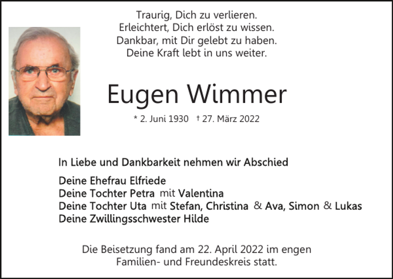 <p>Traurig, Dich zu verlieren.<br />Erleichtert, Dich erlöst zu wissen.<br />Dankbar, mit Dir gelebt zu haben.<br />Deine Kraft lebt in uns weiter.</p><p>Eugen Wimmer<br />* 2. Juni 1930 † 27. März 2022</p><p>mit<br />mit</p><p>&amp;</p><p>Die Beisetzung fand am 22. April 2022 im engen<br />Familien- und Freundeskreis statt.</p><p>&amp;</p>