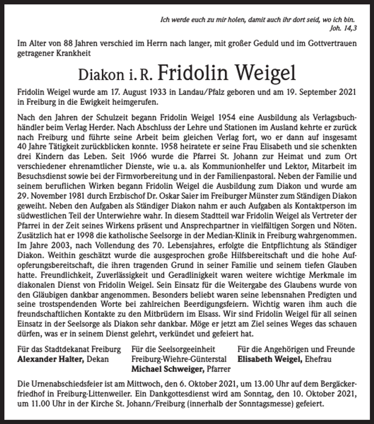 <p>Ich werde euch zu mir holen, damit auch ihr dort seid, wo ich bin.</p><p>Joh. 14,3</p><p>Im Alter von 88 Jahren verschied im Herrn nach langer, mit großer Geduld und im Gott­vertrauen<br />getragener Krankheit</p><p>Diakon i. R. Fridolin</p><p>Weigel</p><p>Fridolin Weigel wurde am 17. August 1933 in Landau/Pfalz geboren und am 19. September 2021<br />in Freiburg in die Ewigkeit heimgerufen.<br />Nach den Jahren der Schulzeit begann Fridolin Weigel 1954 eine Ausbildung als Verlagsbuch­<br />händler beim Verlag Herder. Nach Abschluss der Lehre und Stationen im Ausland kehrte er zurück<br />nach Freiburg und führte seine Arbeit beim gleichen Verlag fort, wo er dann auf insgesamt<br />40 Jahre Tätigkeit zurückblicken konnte. 1958 heiratete er seine Frau Elisabeth und sie schenkten<br />drei Kindern das Leben. Seit 1966 wurde die Pfarrei St. Johann zur Heimat und zum Ort<br />­ver­schiedener ehrenamtlicher Dienste, wie u. a. als Kommunionhelfer und Lektor, Mitarbeit im<br />­Besuchsdienst sowie bei der Firmvorbereitung und in der Familienpastoral. Neben der Familie und<br />seinem beruflichen Wirken begann Fridolin Weigel die Ausbildung zum Diakon und wurde am<br />29. November 1981 durch Erzbischof Dr. Oskar Saier im Freiburger Münster zum Ständigen ­Diakon<br />geweiht. Neben den Aufgaben als Ständiger Diakon nahm er auch Aufgaben als Kontaktperson im<br />südwestlichen Teil der Unterwiehre wahr. In diesem Stadtteil war Fridolin Weigel als Vertreter der<br />Pfarrei in der Zeit seines Wirkens präsent und Ansprechpartner in vielfältigen Sorgen und Nöten.<br />Zusätzlich hat er 1998 die katholische Seelsorge in der Median-Klinik in Freiburg wahrgenommen.<br />Im Jahre 2003, nach Vollendung des 70. Lebensjahres, erfolgte die Entpflichtung als Ständiger<br />­Diakon. Weithin geschätzt wurde die ausgesprochen große Hilfsbereitschaft und die hohe Auf­<br />opferungsbereitschaft, die ihren tragenden Grund in seiner Familie und seinem tiefen Glauben<br />hatte. Freundlichkeit, Zuverlässigkeit und Geradlinigkeit waren weitere wichtige Merkmale im<br />­diakonalen Dienst von Fridolin Weigel. Sein Einsatz für die Weitergabe des Glaubens wurde von<br />den Gläubigen dankbar angenommen. Besonders beliebt waren seine lebensnahen Predigten und<br />seine trostspendenden Worte bei zahlreichen Beerdigungsfeiern. Wichtig waren ihm auch die<br />freundschaftlichen Kontakte zu den Mitbrüdern im Elsass. Wir sind Fridolin Weigel für all seinen<br />Einsatz in der Seelsorge als Diakon sehr dankbar. Möge er jetzt am Ziel seines Weges das schauen<br />dürfen, was er in seinem Dienst gelehrt, verkündet und gefeiert hat.<br />Für das Stadtdekanat Freiburg Für die Seelsorgeeinheit<br />Für die Angehörigen und Freunde<br />Alexander Halter, Dekan<br />Freiburg-Wiehre-Günterstal Elisabeth Weigel, Ehefrau</p><p>Michael Schweiger, Pfarrer<br />Die Urnenabschiedsfeier ist am Mittwoch, den 6. Oktober 2021, um 13.00 Uhr auf dem Bergäcker­<br />friedhof in Freiburg-Littenweiler. Ein Dankgottesdienst wird am Sonntag, den 10. Oktober 2021,<br />um 11.00 Uhr in der Kirche St. Johann/Freiburg (innerhalb der Sonntagsmesse) gefeiert.</p>