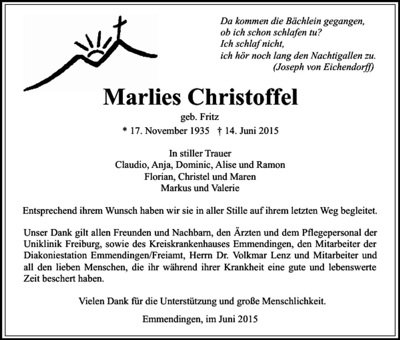 <p>Da kommen die Bächlein gegangen,<br />ob ich schon schlafen tu?<br />Ich schlaf nicht,<br />ich hör noch lang den Nachtigallen zu.<br />(Joseph von Eichendorff)</p><p>Marlies Christoffel<br />geb. Fritz<br />* 17. November 1935 † 14. Juni 2015</p><p>In stiller Trauer<br />Claudio, Anja, Dominic, Alise und Ramon<br />Florian, Christel und Maren<br />Markus und Valerie<br />Entsprechend ihrem Wunsch haben wir sie in aller Stille auf ihrem letzten Weg begleitet.<br />Unser Dank gilt allen Freunden und Nachbarn, den Ärzten und dem Pflegepersonal der<br />Uniklinik Freiburg, sowie des Kreiskrankenhauses Emmendingen, den Mitarbeiter der<br />Diakoniestation Emmendingen/Freiamt, Herrn Dr. Volkmar Lenz und Mitarbeiter und<br />all den lieben Menschen, die ihr während ihrer Krankheit eine gute und lebenswerte<br />Zeit beschert haben.<br />Vielen Dank für die Unterstützung und große Menschlichkeit.<br />Emmendingen, im Juni 2015</p>