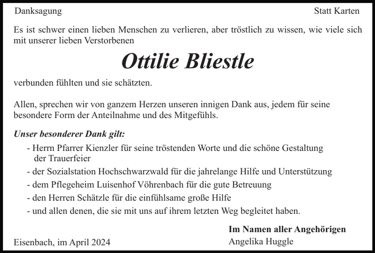 <p>Danksagung</p><p>Statt Karten</p><p>Es ist schwer einen lieben Menschen zu verlieren, aber tröstlich zu wissen, wie viele sich<br />mit unserer lieben Verstorbenen</p><p>Ottilie Bliestle<br />verbunden fühlten und sie schätzten.<br />Allen, sprechen wir von ganzem Herzen unseren innigen Dank aus, jedem für seine<br />besondere Form der Anteilnahme und des Mitgefühls.<br />Unser besonderer Dank gilt:<br />- Herrn Pfarrer Kienzler für seine tröstenden Worte und die schöne Gestaltung<br />der Trauerfeier<br />- der Sozialstation Hochschwarzwald für die jahrelange Hilfe und Unterstützung<br />- dem Pflegeheim Luisenhof Vöhrenbach für die gute Betreuung<br />- den Herren Schätzle für die einfühlsame große Hilfe<br />- und allen denen, die sie mit uns auf ihrem letzten Weg begleitet haben.<br />Eisenbach, im April 2024</p><p>Im Namen aller Angehörigen<br />Angelika Huggle</p>