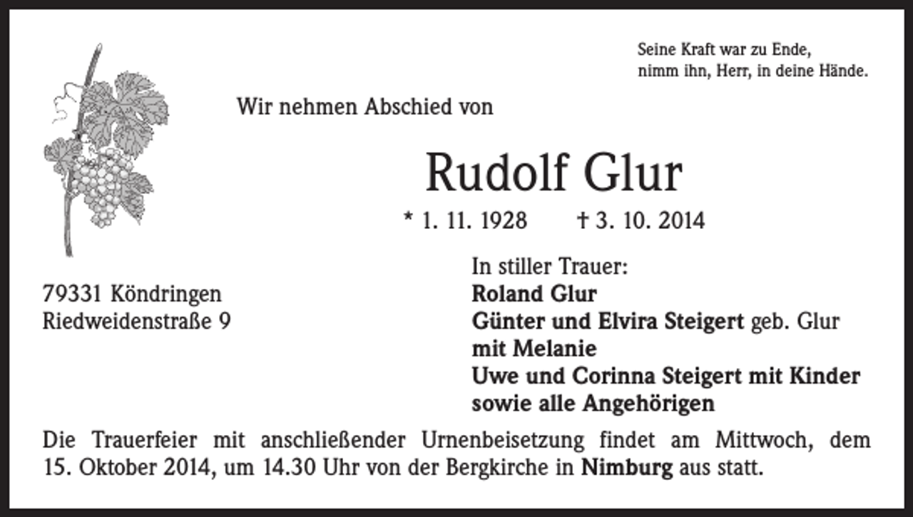 <p>Seine Kraft war zu Ende,<br />nimm ihn, Herr, in deine Hände.</p><p>Wir nehmen Abschied von</p><p>Rudolf Glur<br />* 1. 11. 1928 † 3. 10. 2014</p><p>In stiller Trauer:<br />79331 Köndringen<br />Roland Glur<br />Riedweidenstraße 9 Günter und Elvira Steigert geb. Glur<br />mit Melanie<br />Uwe und Corinna Steigert mit Kinder<br />sowie alle Angehörigen<br />Die Trauerfeier mit anschließender Urnenbeisetzung findet am Mittwoch, dem<br />15. Oktober 2014, um 14.30 Uhr von der Bergkirche in Nimburg aus statt.</p>