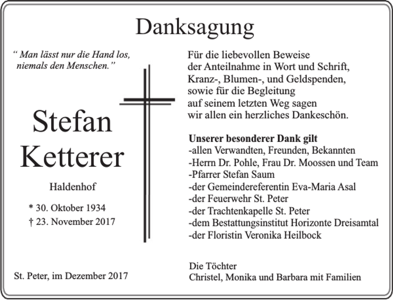 <p>DDanksagung<br />a n ks a g u n g<br />““ Man<br />M a n llässt<br />ässt nnur<br />ur didie<br />e Hand<br />H a n d llos,<br />os,<br />niemals<br />ni e m als den<br />d e n Menschen.”<br />M e ns c h e n. ”</p><p>S t ef a n<br />Stefan<br />KKetterer<br />ett er er<br />HHaldenhof<br />al d e n h of<br />** 330.<br />0. Oktober<br />O kt o b er 11<br />†† 23.<br />2 3. November<br />N o v e m b er</p><p>SSt.<br />t. Peter,<br />P et er, im<br />i m Dezember<br />D e z e m b er</p><p>F ür di<br />Für<br />die<br />e liliebevollen<br />e b e v oll e n Beweise<br />B e w eis e<br />dder<br />er Anteilnahme<br />A nt eil n a h m e i in<br />n WWort<br />ort uund<br />n d Schrift,<br />S c hrift,<br />Kr a n z-, Bl<br />u m e n-, uund<br />n d GGeldspenden,<br />el ds p e n d e n,<br />Kranz-,<br />Blumen-,<br />s o wi e ffür<br />ür die<br />di e Begleitung<br />B e gl eit u n g<br />sowie<br />auf<br />a uf sseinem<br />ei n e m lletzten<br />et zt e n WWeg<br />e g ssagen<br />a ge n<br />wir<br />allen<br />wir all<br />e n eiein<br />n hherzliches<br />er zli c h es DDankeschön.<br />a n k es c h ö n.<br />UUnserer<br />n se r e r besonderer<br />b e so n d e r e r Dank<br />D a n k ggilt<br />ilt<br />-a<br />lle n Verwandten,<br />V e rw a n d te n , FFreunden,<br />re u n d e n , BBekannten<br />e k a n n te n<br />-allen<br />-H e rrn DDr.r. PPohle,<br />o h le , FFrau<br />ra u Dr.<br />D r. Moossen<br />M o o sse n uund<br />n d TTeam<br />eam<br />-Herrn<br />-P<br />fa rre r Stefan<br />S te fa n Saum<br />S au m<br />-Pfarrer<br />-d<br />e r GGemeindereferentin<br />e m e in d e re fe re n tin Eva-Maria<br />E v a -M a ria AAsal<br />sa l<br />-der<br />-d e r Feuerwehr<br />F e u e rw e h r St.<br />S t. PPeter<br />e te r<br />-der<br />-der<br />-d e r Trachtenkapelle<br />T ra c h te n k a p e lle SSt.t. Peter<br />P e te r<br />-dem<br />-d e m Bestattungsinstitut<br />B e sta ttu n g sin stitu t HHorizonte<br />o riz o n te Dreisamtal<br />D re isa m ta l<br />-der<br />-d<br />e r FFloristin<br />lo ristin VVeronika<br />e ro n ik a Heilbock<br />H e ilb o c k<br />Di e TTöchter<br />Die<br />ö c ht er<br />CChristel,<br />hrist el, Monika<br />M o ni k a uund<br />n d BBarbara<br />ar b ar a mit<br />mit FFamilien<br />a mili e n</p>