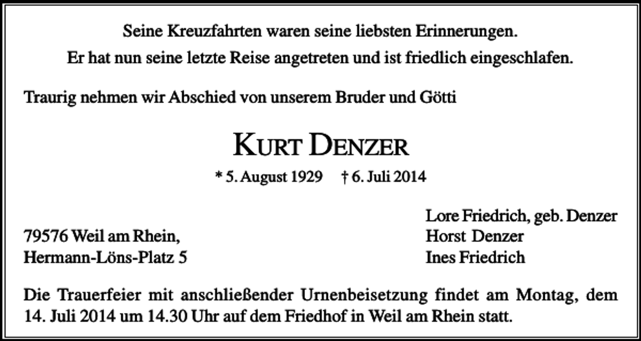 <p>Seine Kreuzfahrten waren seine liebsten Erinnerungen.<br />Er hat nun seine letzte Reise angetreten und ist friedlich eingeschlafen.<br />Traurig nehmen wir Abschied von unserem Bruder und Götti</p><p>KURT DENZER<br />* 5. August 1929</p><p>79576 Weil am Rhein,<br />Hermann-Löns-Platz 5</p><p>† 6. Juli 2014</p><p>Lore Friedrich, geb. Denzer<br />Horst Denzer<br />Ines Friedrich</p><p>Die Trauerfeier mit anschließender Urnenbeisetzung findet am Montag, dem<br />14. Juli 2014 um 14.30 Uhr auf dem Friedhof in Weil am Rhein statt.</p>