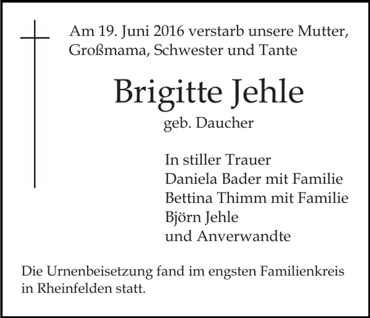 <p>Am 19. Juni 2016 verstarb unsere Mutter,<br />Großmama, Schwester und Tante</p><p>Brigitte Jehle<br />geb. Daucher<br />In stiller Trauer<br />Daniela Bader mit Familie<br />Bettina Thimm mit Familie<br />Björn Jehle<br />und Anverwandte<br />Die Urnenbeisetzung fand im engsten Familienkreis<br />in Rheinfelden statt.</p>