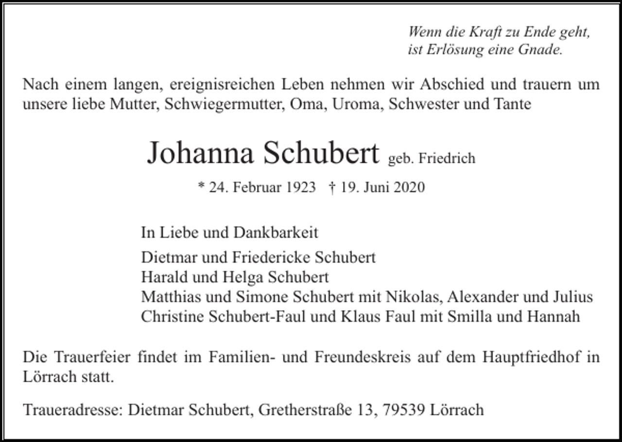 <p>Wenn die Kraft zu Ende geht,<br />ist Erlösung eine Gnade.</p><p>Nach einem langen, ereignisreichen Leben nehmen wir Abschied und trauern um<br />unsere liebe Mutter, Schwiegermutter, Oma, Uroma, Schwester und Tante</p><p>Johanna Schubert geb. Friedrich<br />* 24. Februar 1923 † 19. Juni 2020</p><p>In Liebe und Dankbarkeit<br />Dietmar und Friedericke Schubert<br />Harald und Helga Schubert<br />Matthias und Simone Schubert mit Nikolas, Alexander und Julius<br />Christine Schubert-Faul und Klaus Faul mit Smilla und Hannah<br />Die Trauerfeier findet im Familien- und Freundeskreis auf dem Hauptfriedhof in<br />Lörrach statt.<br />Traueradresse: Dietmar Schubert, Gretherstraße 13, 79539 Lörrach</p>