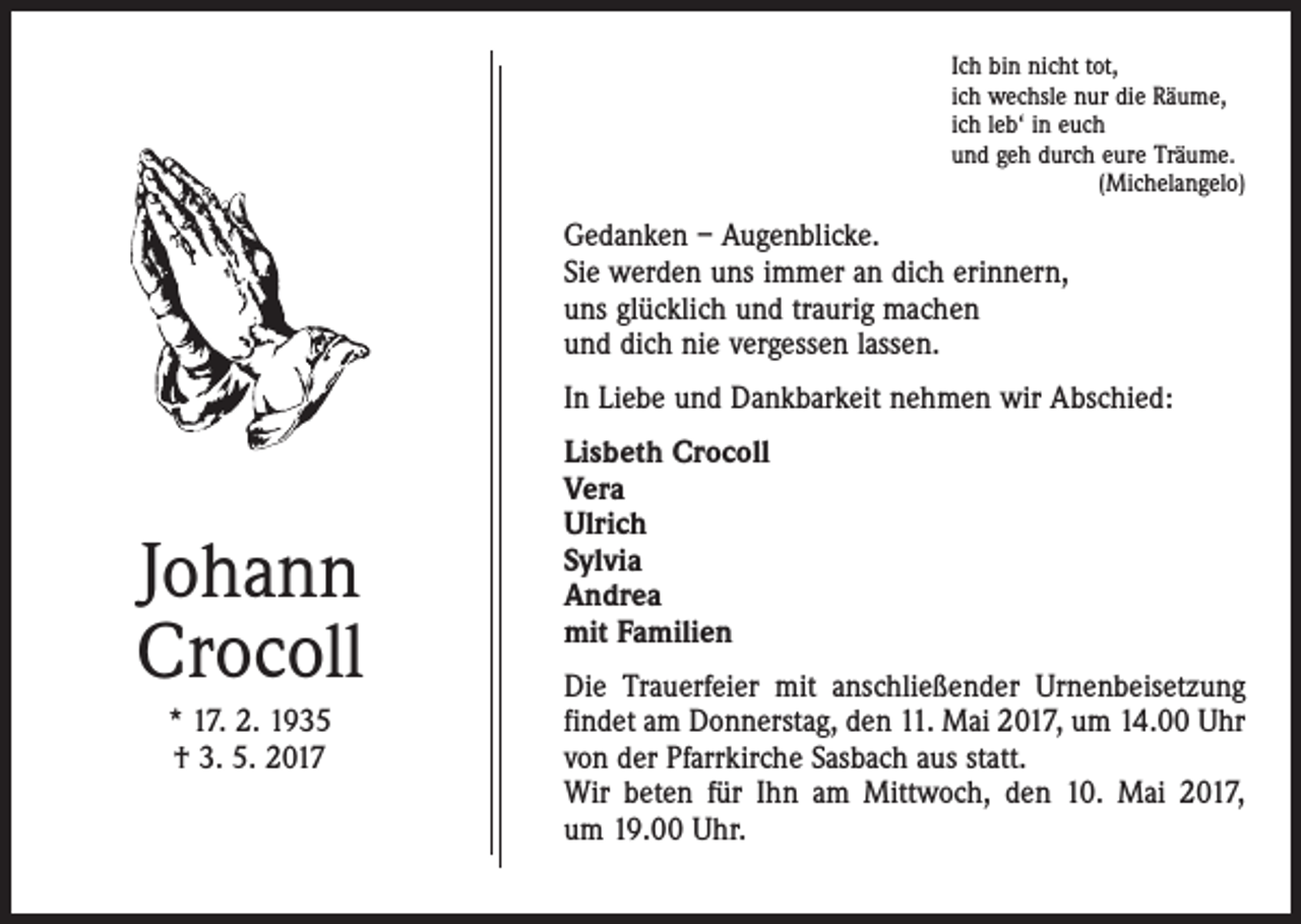 <p>Ich bin nicht tot,<br />ich wechsle nur die Räume,<br />ich leb‘ in euch<br />und geh durch eure Träume.<br />(Michelangelo)</p><p>Gedanken – Augenblicke.<br />Sie werden uns immer an dich erinnern,<br />uns glücklich und traurig machen<br />und dich nie vergessen lassen.<br />In Liebe und Dankbarkeit nehmen wir Abschied:</p><p>Johann<br />Crocoll<br />* 17. 2. 1935<br />† 3. 5. 2017</p><p>Lisbeth Crocoll<br />Vera<br />Ulrich<br />Sylvia<br />Andrea<br />mit Familien<br />Die Trauerfeier mit anschließender Urnenbeisetzung<br />­findet am Donnerstag, den 11. Mai 2017, um 14.00 Uhr<br />von der Pfarrkirche Sasbach aus statt.<br />Wir beten für Ihn am Mittwoch, den 10. Mai 2017,<br />um 19.00 Uhr.</p>