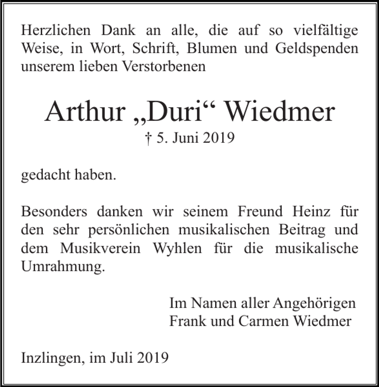 <p>Herzlichen Dank an alle, die auf so vielfältige<br />Weise, in Wort, Schrift, Blumen und Geldspenden<br />unserem lieben Verstorbenen</p><p>Arthur „Duri“ Wiedmer<br />† 5. Juni 2019<br />gedacht haben.<br />Besonders danken wir seinem Freund Heinz für<br />den sehr persönlichen musikalischen Beitrag und<br />dem Musikverein Wyhlen für die musikalische<br />Umrahmung.<br />Im Namen aller Angehörigen<br />Frank und Carmen Wiedmer<br />Inzlingen, im Juli 2019</p>